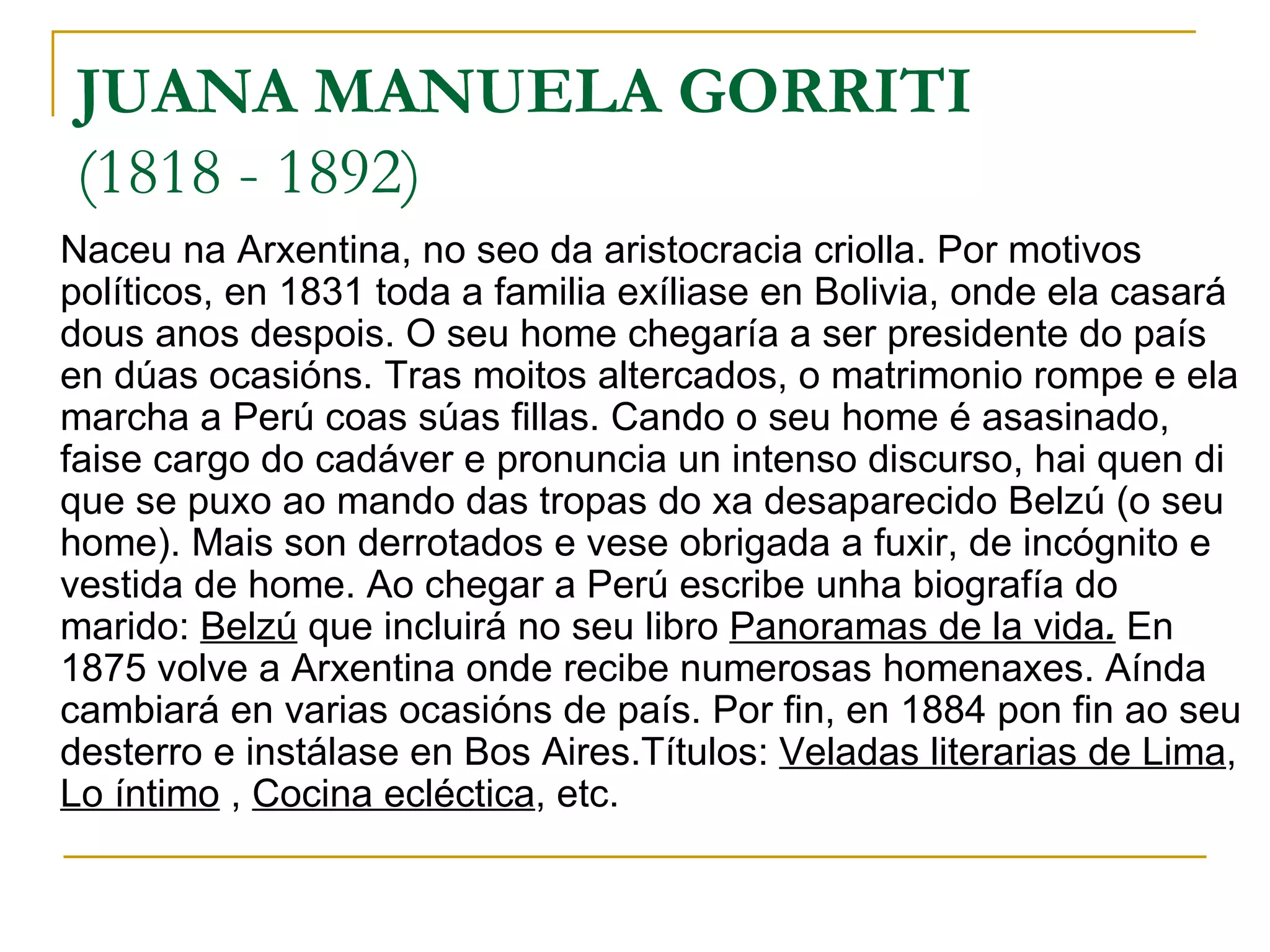 JUANA MANUELA GORRITI (1818 - 1892)  Naceu na Arxentina, no seo da aristocracia criolla. Por motivos políticos, en 1831 toda a familia exíliase en Bolivia, onde ela casará dous anos despois. O seu home chegaría a ser presidente do país en dúas ocasións. Tras moitos altercados, o matrimonio rompe e ela marcha a Perú coas súas fillas. Cando o seu home é asasinado, faise cargo do cadáver e pronuncia un intenso discurso, hai quen di que se puxo ao mando das tropas do xa desaparecido Belzú (o seu home). Mais son derrotados e vese obrigada a fuxir, de incógnito e vestida de home. Ao chegar a Perú escribe unha biografía do marido:  Belzú  que incluirá no seu libro  Panoramas de la vida .  En 1875 volve a Arxentina onde recibe numerosas homenaxes. Aínda cambiará en varias ocasións de país. Por fin, en 1884 pon fin ao seu desterro e instálase en Bos Aires.Títulos:  Veladas literarias de Lima ,  Lo íntimo  ,  Cocina ecléctica , etc. 