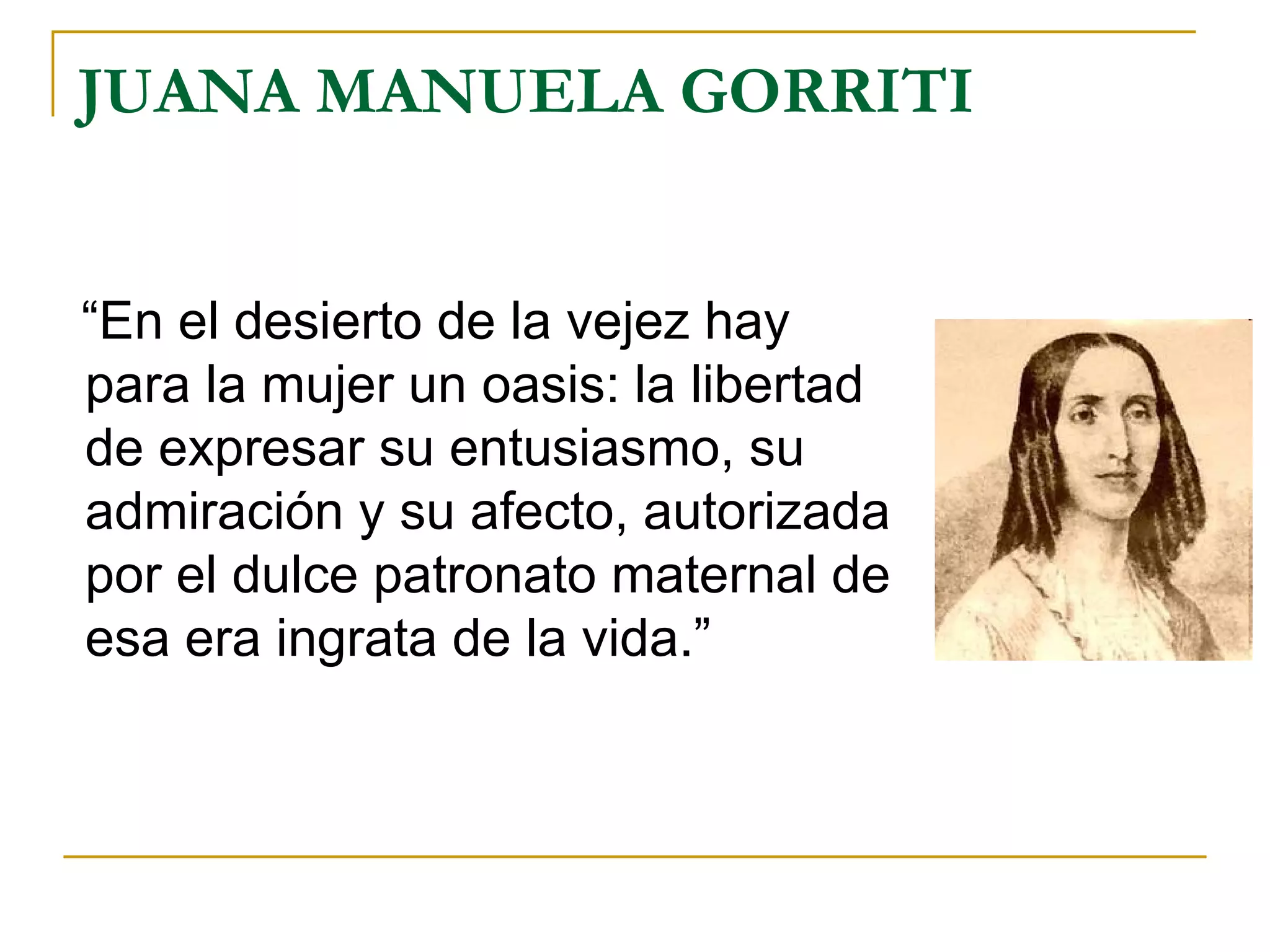 JUANA MANUELA GORRITI “En el desierto de la vejez hay para la mujer un oasis: la libertad de expresar su entusiasmo, su admiración y su afecto, autorizada por el dulce patronato maternal de esa era ingrata de la vida.” 