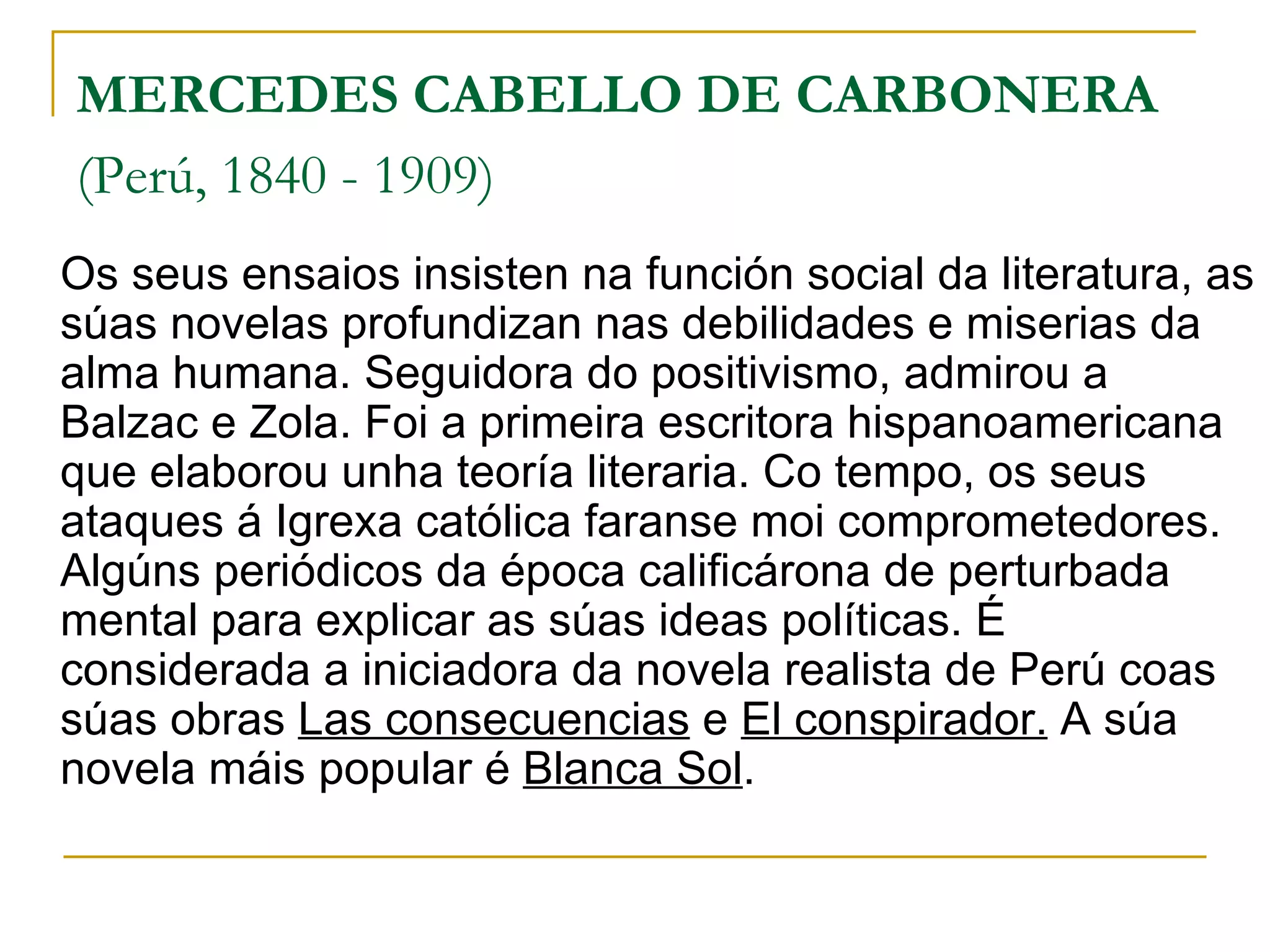 MERCEDES CABELLO DE CARBONERA   (Perú, 1840 - 1909)   Os seus ensaios insisten na función social da literatura, as súas novelas profundizan nas debilidades e miserias da alma humana. Seguidora do positivismo, admirou a Balzac e Zola. Foi a primeira escritora hispanoamericana que elaborou unha teoría literaria. Co tempo, os seus ataques á Igrexa católica faranse moi comprometedores. Algúns periódicos da época calificárona de perturbada mental para explicar as súas ideas políticas. É considerada a iniciadora da novela realista de Perú coas súas obras  Las consecuencias  e  El conspirador.  A súa novela máis popular é  Blanca Sol . 