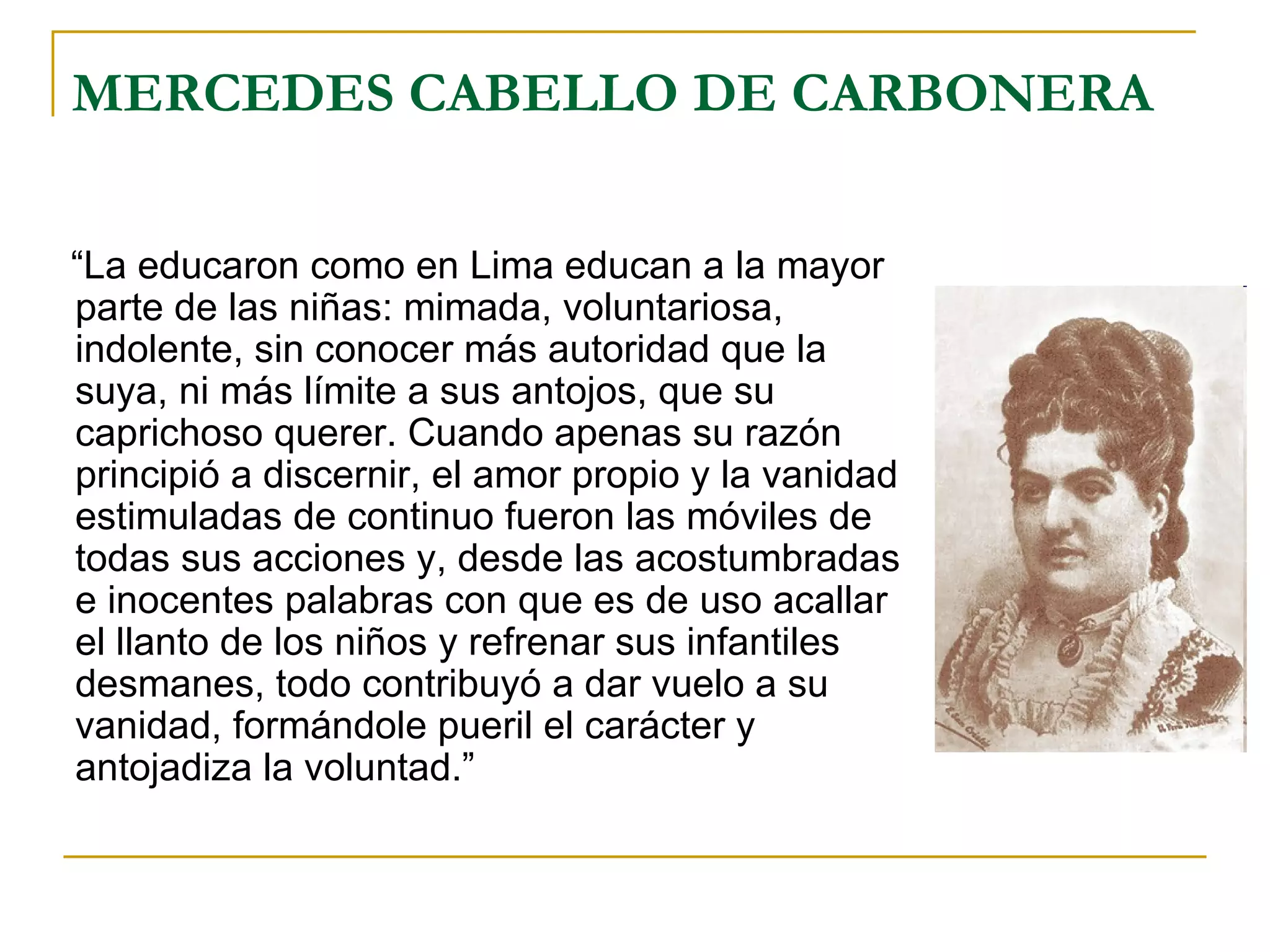 MERCEDES CABELLO DE CARBONERA “ La educaron como en Lima educan a la mayor parte de las niñas: mimada, voluntariosa, indolente, sin conocer más autoridad que la suya, ni más límite a sus antojos, que su caprichoso querer. Cuando apenas su razón principió a discernir, el amor propio y la vanidad estimuladas de continuo fueron las móviles de todas sus acciones y, desde las acostumbradas e inocentes palabras con que es de uso acallar el llanto de los niños y refrenar sus infantiles desmanes, todo contribuyó a dar vuelo a su vanidad, formándole pueril el carácter y antojadiza la voluntad.” 
