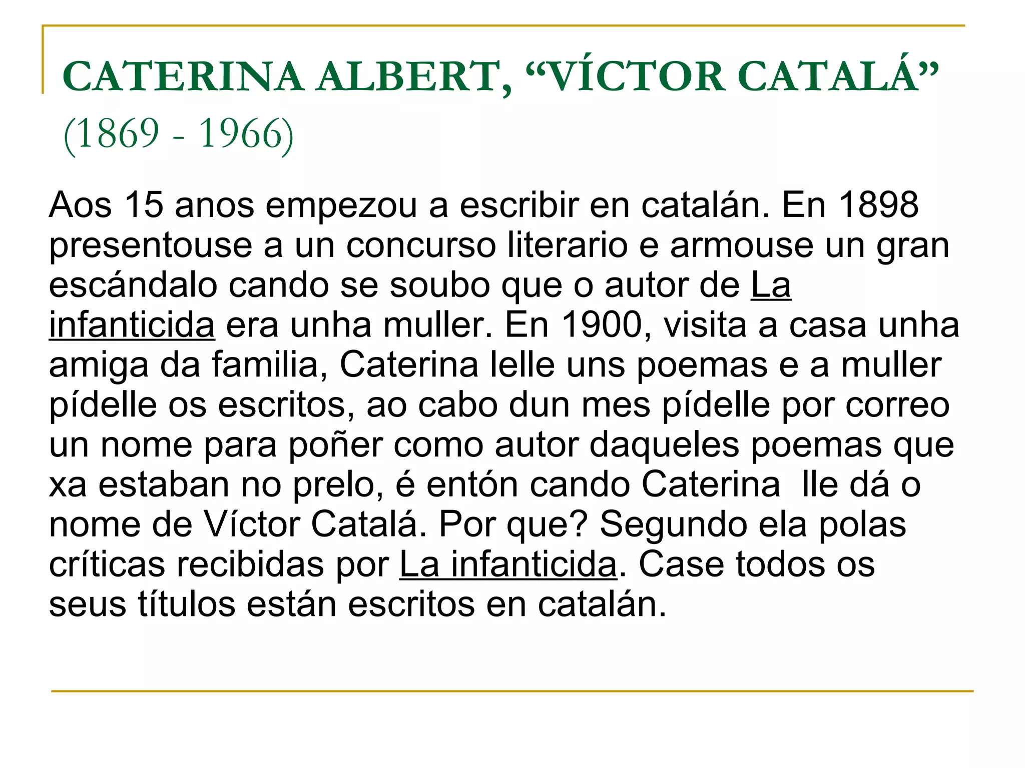 CATERINA ALBERT, “VÍCTOR CATALÁ”   (1869 - 1966) Aos 15 anos empezou a escribir en catalán. En 1898 presentouse a un concurso literario e armouse un gran escándalo cando se soubo que o autor de  La infanticida  era unha muller. En 1900, visita a casa unha amiga da familia, Caterina lelle uns poemas e a muller pídelle os escritos, ao cabo dun mes pídelle por correo un nome para poñer como autor daqueles poemas que xa estaban no prelo, é entón cando Caterina  lle dá o nome de Víctor Catalá. Por que? Segundo ela polas críticas recibidas por  La infanticida . Case todos os seus títulos están escritos en catalán. 