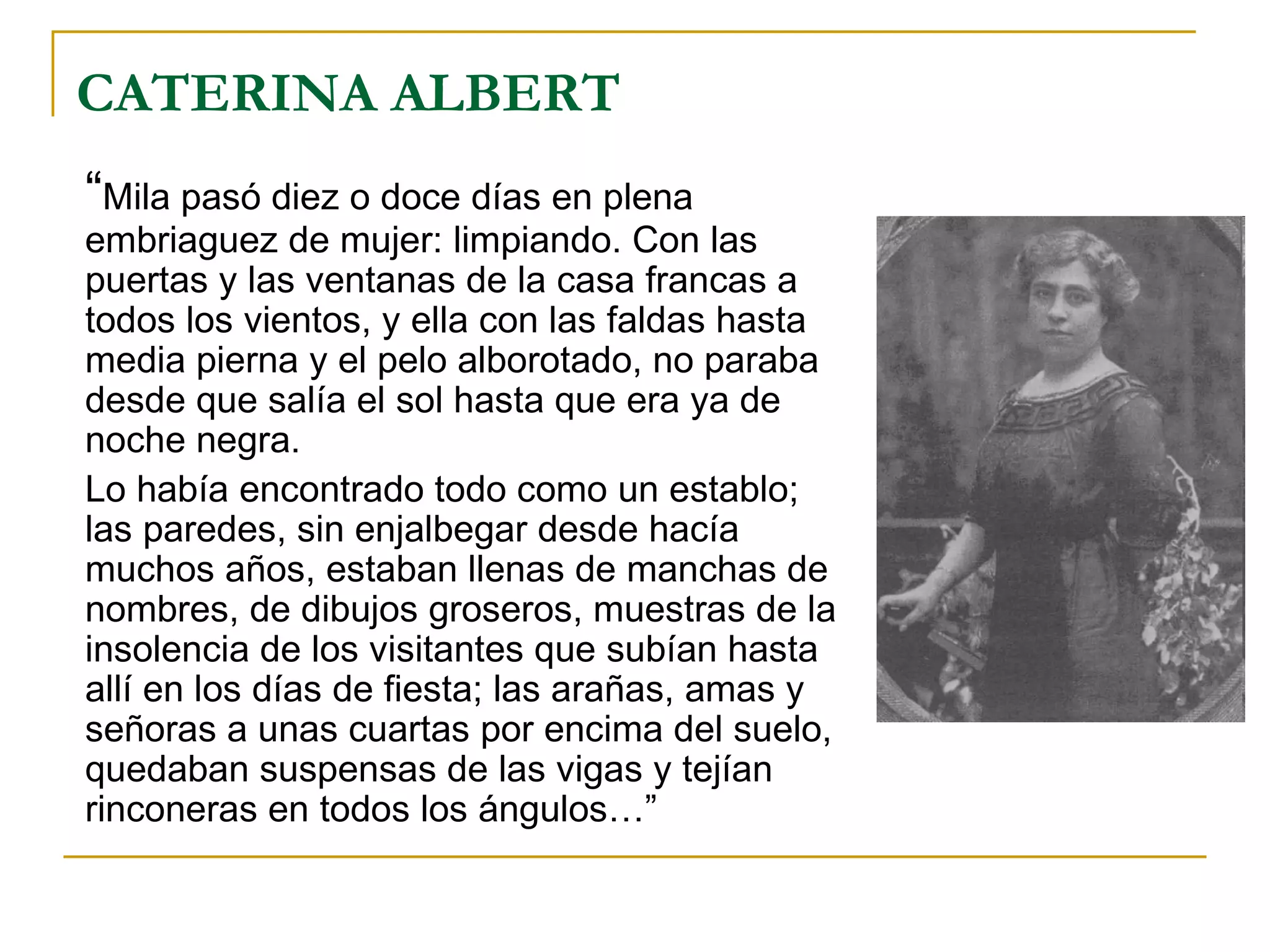 CATERINA ALBERT “ Mila pasó diez o doce días en plena embriaguez de mujer: limpiando. Con las puertas y las ventanas de la casa francas a todos los vientos, y ella con las faldas hasta media pierna y el pelo alborotado, no paraba desde que salía el sol hasta que era ya de noche negra.  Lo había encontrado todo como un establo; las paredes, sin enjalbegar desde hacía muchos años, estaban llenas de manchas de nombres, de dibujos groseros, muestras de la insolencia de los visitantes que subían hasta allí en los días de fiesta; las arañas, amas y señoras a unas cuartas por encima del suelo, quedaban suspensas de las vigas y tejían rinconeras en todos los ángulos…” 