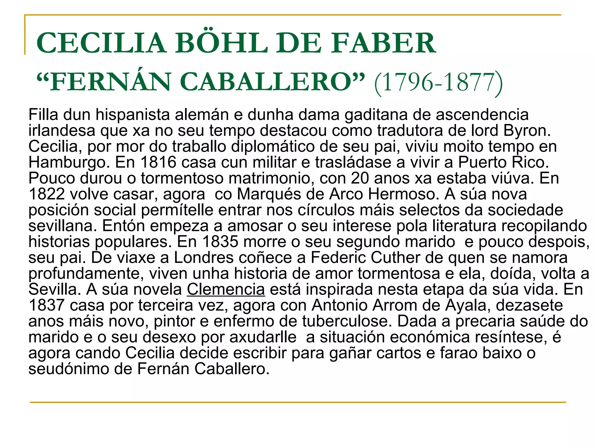 CECILIA BÖHL DE FABER “FERNÁN CABALLERO”  (1796-1877 ) Filla dun hispanista alemán e dunha dama gaditana de ascendencia irlandesa que xa no seu tempo destacou como tradutora de lord Byron. Cecilia, por mor do traballo diplomático de seu pai, viviu moito tempo en Hamburgo. En 1816 casa cun militar e trasládase a vivir a Puerto Rico. Pouco durou o tormentoso matrimonio, con 20 anos xa estaba viúva. En 1822 volve casar, agora  co Marqués de Arco Hermoso. A súa nova posición social permítelle entrar nos círculos máis selectos da sociedade sevillana. Entón empeza a amosar o seu interese pola literatura recopilando historias populares. En 1835 morre o seu segundo marido  e pouco despois, seu pai. De viaxe a Londres coñece a Federic Cuther de quen se namora profundamente, viven unha historia de amor tormentosa e ela, doída, volta a Sevilla. A súa novela  Clemencia  está inspirada nesta etapa da súa vida. En 1837 casa por terceira vez, agora con Antonio Arrom de Ayala, dezasete anos máis novo, pintor e enfermo de tuberculose. Dada a precaria saúde do marido e o seu desexo por axudarlle  a situación económica resíntese, é agora cando Cecilia decide escribir para gañar cartos e farao baixo o seudónimo de Fernán Caballero. 
