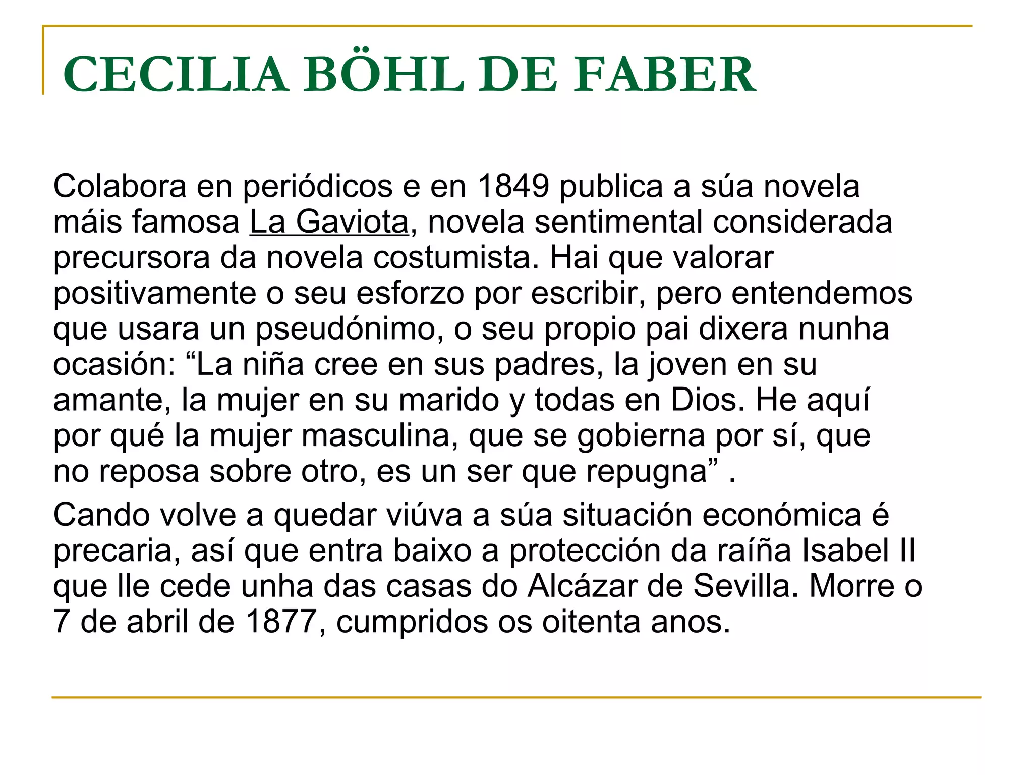 CECILIA BÖHL DE FABER Colabora en periódicos e en 1849 publica a súa novela máis famosa  La Gaviota , novela sentimental considerada precursora da novela costumista. Hai que valorar positivamente o seu esforzo por escribir, pero entendemos que usara un pseudónimo, o seu propio pai dixera nunha ocasión: “La niña cree en sus padres, la joven en su amante, la mujer en su marido y todas en Dios. He aquí por qué la mujer masculina, que se gobierna por sí, que  no reposa sobre otro, es un ser que repugna” . Cando volve a quedar viúva a súa situación económica é precaria, así que entra baixo a protección da raíña Isabel II que lle cede unha das casas do Alcázar de Sevilla. Morre o 7 de abril de 1877, cumpridos os oitenta anos. 