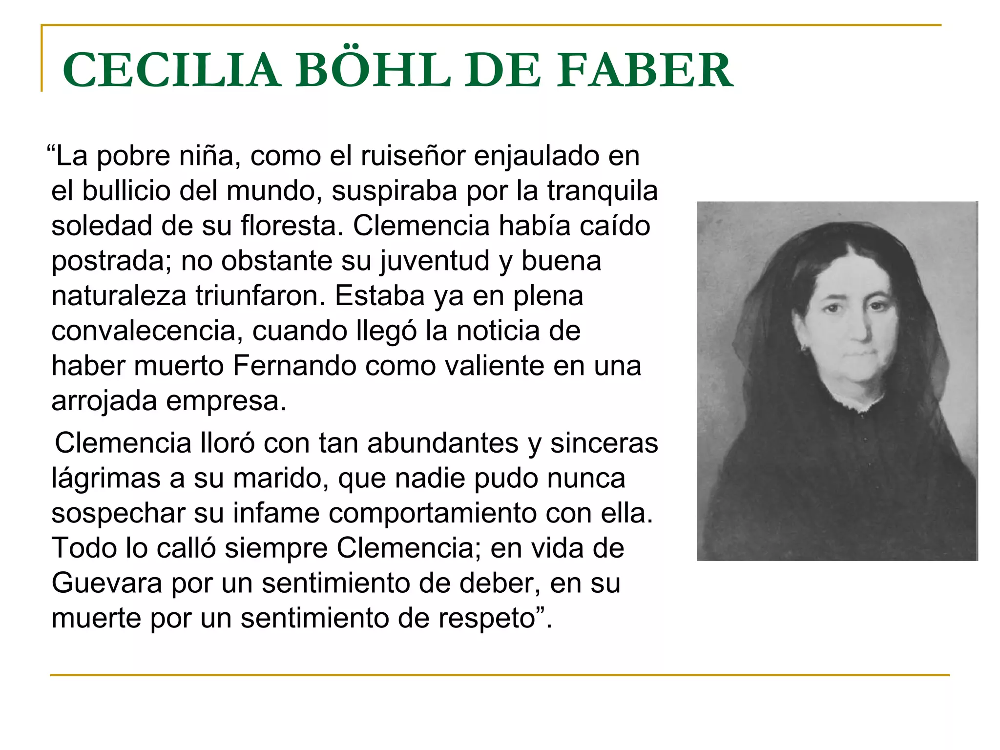 CECILIA BÖHL DE FABER “ La pobre niña, como el ruiseñor enjaulado en el bullicio del mundo, suspiraba por la tranquila soledad de su floresta. Clemencia había caído postrada; no obstante su juventud y buena naturaleza triunfaron. Estaba ya en plena convalecencia, cuando llegó la noticia de haber muerto Fernando como valiente en una arrojada empresa.  Clemencia lloró con tan abundantes y sinceras lágrimas a su marido, que nadie pudo nunca sospechar su infame comportamiento con ella. Todo lo calló siempre Clemencia; en vida de Guevara por un sentimiento de deber, en su muerte por un sentimiento de respeto”. 