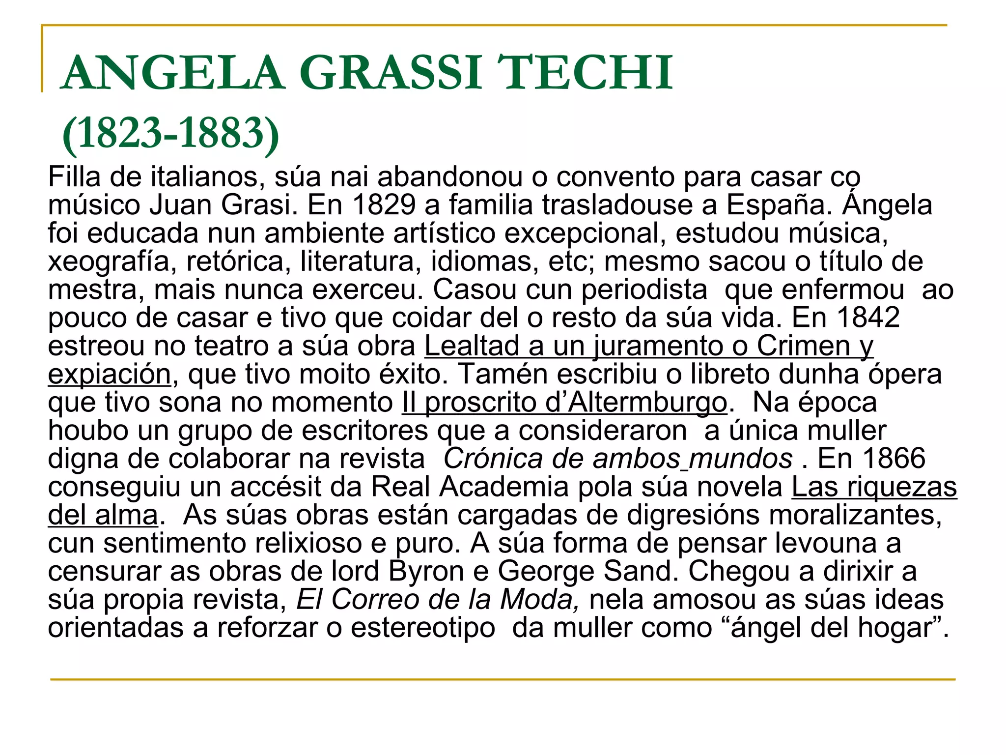 ANGELA GRASSI TECHI (1823-1883) Filla de italianos, súa nai abandonou o convento para casar co músico Juan Grasi. En 1829 a familia trasladouse a España. Ángela foi educada nun ambiente artístico excepcional, estudou música, xeografía, retórica, literatura, idiomas, etc; mesmo sacou o título de mestra, mais nunca exerceu. Casou cun periodista  que enfermou  ao pouco de casar e tivo que coidar del o resto da súa vida. En 1842  estreou no teatro a súa obra  Lealtad a un juramento o Crimen y expiación , que tivo moito éxito. Tamén escribiu o libreto dunha ópera que tivo sona no momento  Il proscrito d’Altermburgo .  Na época houbo un grupo de escritores que a consideraron  a única muller digna de colaborar na revista  Crónica de ambos   mundos  . En 1866 conseguiu un accésit da Real Academia pola súa novela  Las riquezas del alma .  As súas obras están cargadas de digresións moralizantes, cun sentimento relixioso e puro. A súa forma de pensar levouna a censurar as obras de lord Byron e George Sand. Chegou a dirixir a súa propia revista,  El Correo de la Moda,  nela amosou as súas ideas orientadas a reforzar o estereotipo  da muller como “ángel del hogar”.  