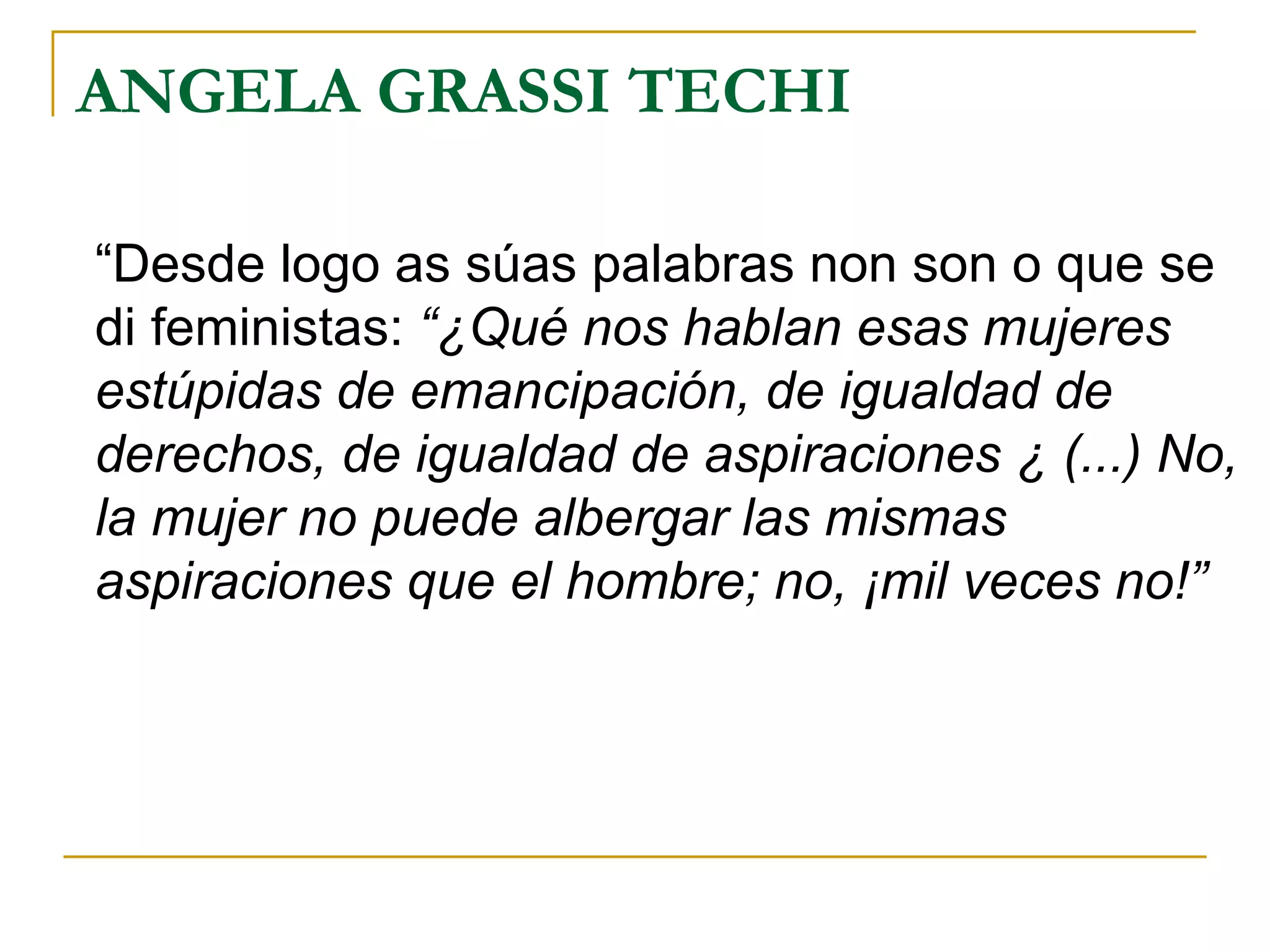 ANGELA GRASSI TECHI “ Desde logo as súas palabras non son o que se di feministas:  “¿Qué nos hablan esas mujeres estúpidas de emancipación, de igualdad de derechos, de igualdad de aspiraciones ¿ (...) No, la mujer no puede albergar las mismas aspiraciones que el hombre; no, ¡mil veces no!” 