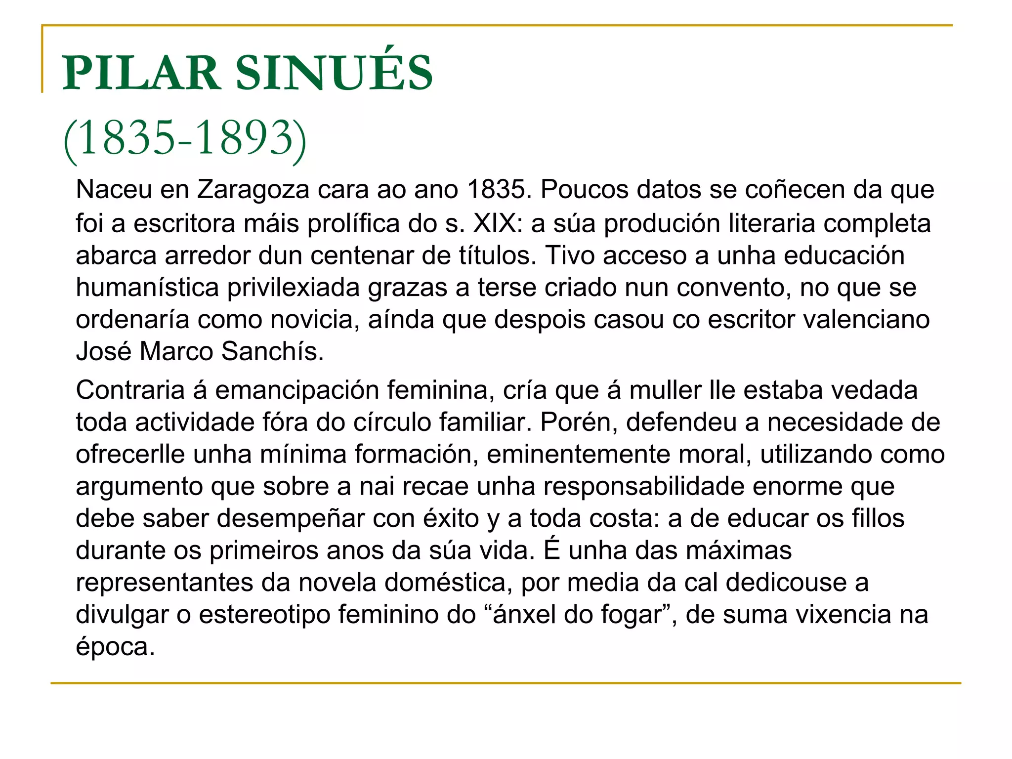 PILAR SINUÉS (1835-1893) Naceu en Zaragoza cara ao ano 1835. Poucos datos se coñecen da que foi a escritora máis prolífica do s. XIX: a súa produción literaria completa abarca arredor dun centenar de títulos. Tivo acceso a unha educación humanística privilexiada grazas a terse criado nun convento, no que se ordenaría como novicia, aínda que despois casou co escritor valenciano José Marco Sanchís. Contraria á emancipación feminina, cría que á muller lle estaba vedada toda actividade fóra do círculo familiar. Porén, defendeu a necesidade de ofrecerlle unha mínima formación, eminentemente moral, utilizando como argumento que sobre a nai recae unha responsabilidade enorme que debe saber desempeñar con éxito y a toda costa: a de educar os fillos durante os primeiros anos da súa vida. É unha das máximas representantes da novela doméstica, por media da cal dedicouse a divulgar o estereotipo feminino do “ánxel do fogar”, de suma vixencia na época. 
