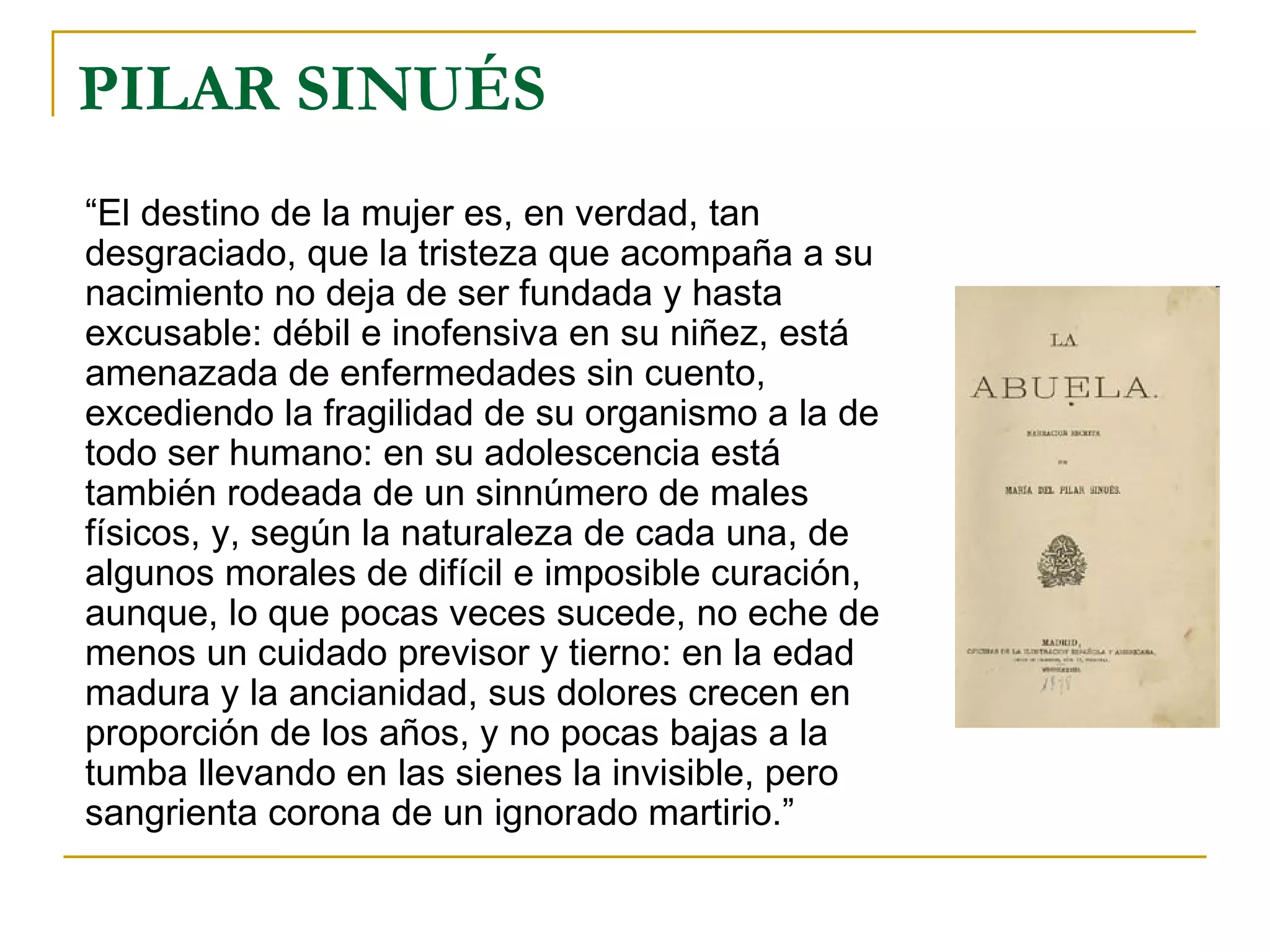 PILAR SINUÉS “ El destino de la mujer es, en verdad, tan desgraciado, que la tristeza que acompaña a su nacimiento no deja de ser fundada y hasta excusable: débil e inofensiva en su niñez, está amenazada de enfermedades sin cuento, excediendo la fragilidad de su organismo a la de todo ser humano: en su adolescencia está también rodeada de un sinnúmero de males físicos, y, según la naturaleza de cada una, de algunos morales de difícil e imposible curación, aunque, lo que pocas veces sucede, no eche de menos un cuidado previsor y tierno: en la edad madura y la ancianidad, sus dolores crecen en proporción de los años, y no pocas bajas a la tumba llevando en las sienes la invisible, pero sangrienta corona de un ignorado martirio.” 