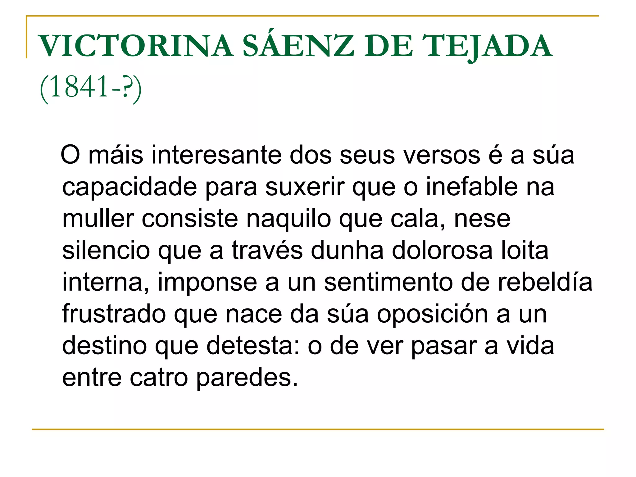 VICTORINA SÁENZ DE TEJADA  (1841-?) O máis interesante dos seus versos é a súa capacidade para suxerir que o inefable na muller consiste naquilo que cala, nese silencio que a través dunha dolorosa loita interna, imponse a un sentimento de rebeldía frustrado que nace da súa oposición a un destino que detesta: o de ver pasar a vida entre catro paredes. 