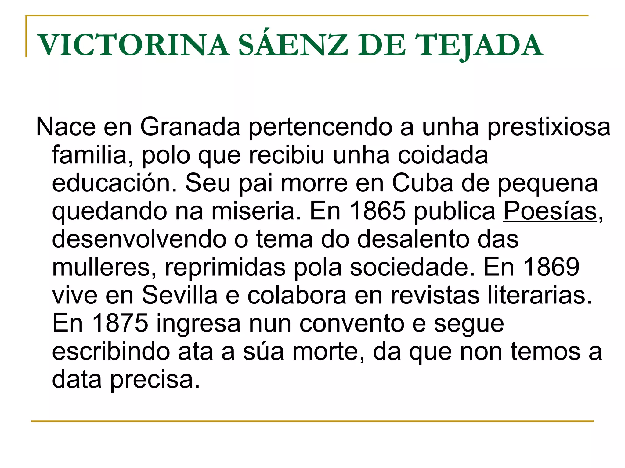 VICTORINA SÁENZ DE TEJADA Nace en Granada pertencendo a unha prestixiosa familia, polo que recibiu unha coidada educación. Seu pai morre en Cuba de pequena quedando na miseria. En 1865 publica  Poesías , desenvolvendo o tema do desalento das mulleres, reprimidas pola sociedade. En 1869 vive en Sevilla e colabora en revistas literarias. En 1875 ingresa nun convento e segue escribindo ata a súa morte, da que non temos a data precisa. 