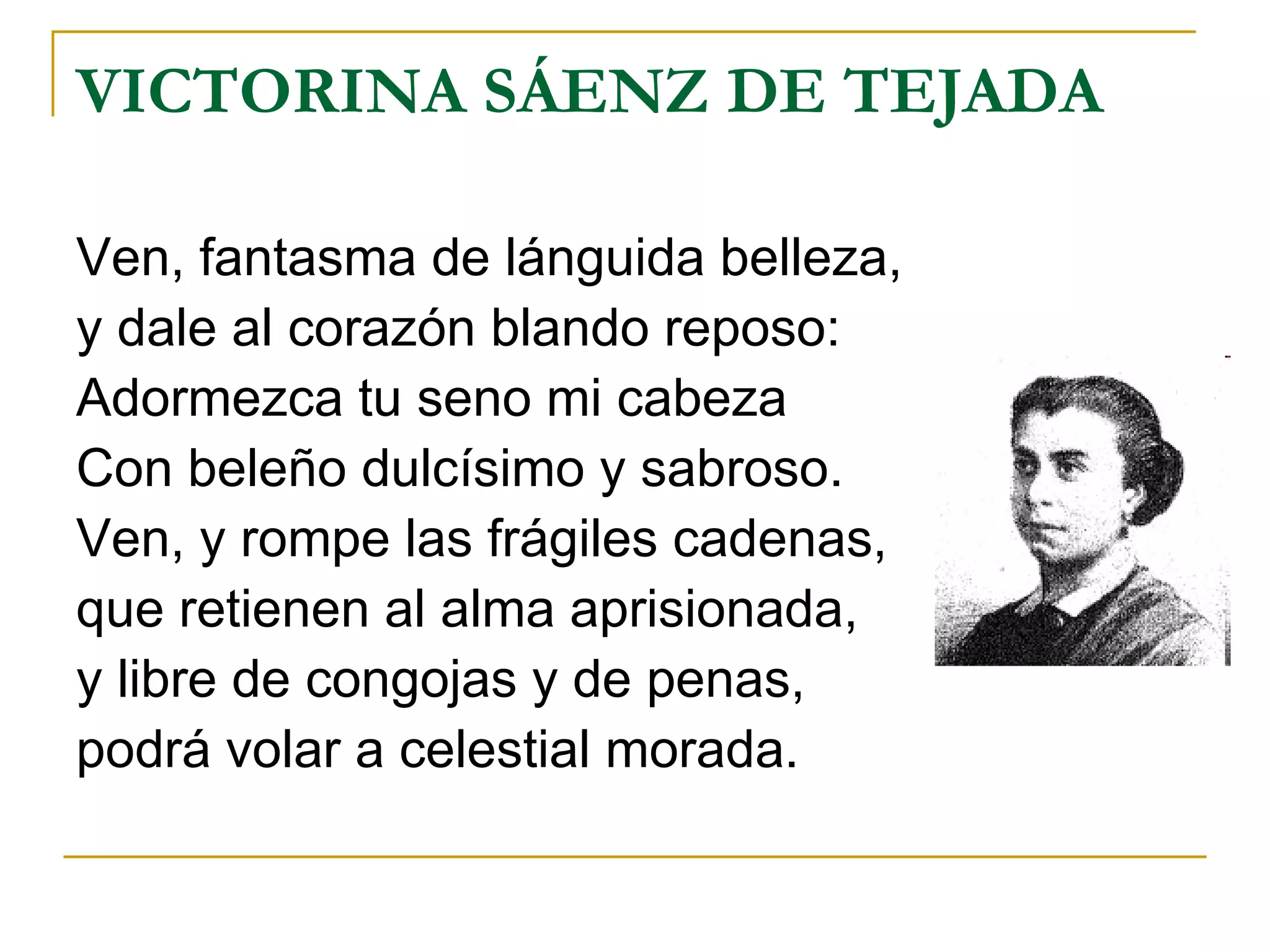 VICTORINA SÁENZ DE TEJADA Ven, fantasma de lánguida belleza, y dale al corazón blando reposo: Adormezca tu seno mi cabeza Con beleño dulcísimo y sabroso. Ven, y rompe las frágiles cadenas, que retienen al alma aprisionada, y libre de congojas y de penas, podrá volar a celestial morada. 