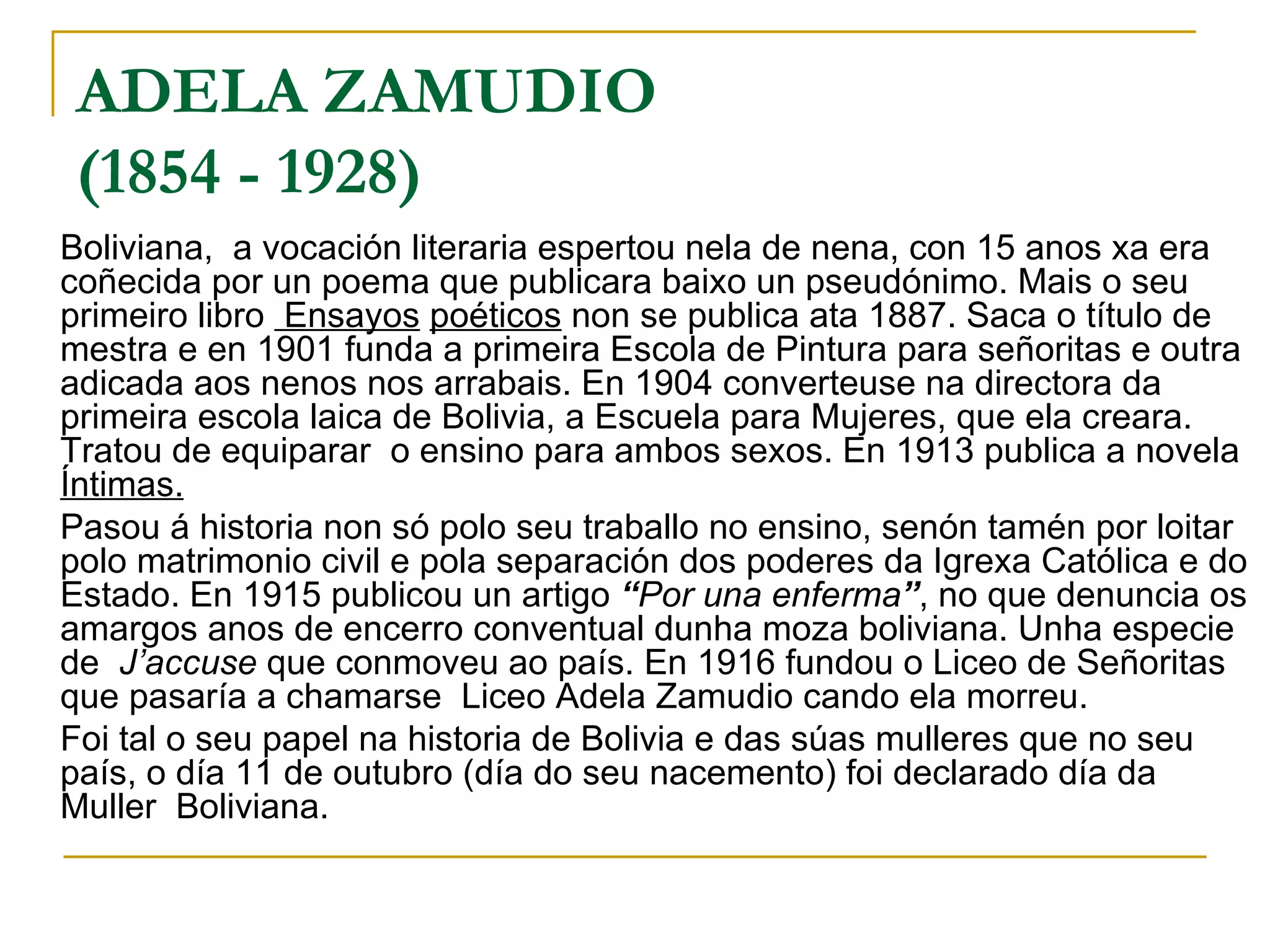 ADELA ZAMUDIO (1854 - 1928)   Boliviana,  a vocación literaria espertou nela de nena, con 15 anos xa era coñecida por un poema que publicara baixo un pseudónimo. Mais o seu primeiro libro  Ensayos   poéticos  non se publica ata 1887. Saca o título de mestra e en 1901 funda a primeira Escola de Pintura para señoritas e outra adicada aos nenos nos arrabais. En 1904 converteuse na directora da primeira escola laica de Bolivia, a Escuela para Mujeres, que ela creara. Tratou de equiparar  o ensino para ambos sexos. En 1913 publica a novela  Íntimas.   Pasou á historia non só polo seu traballo no ensino, senón tamén por loitar polo matrimonio civil e pola separación dos poderes da Igrexa Católica e do Estado. En 1915 publicou un artigo  “ Por una enferma ” , no que denuncia os amargos anos de encerro conventual dunha moza boliviana. Unha especie de  J’accuse  que conmoveu ao país. En 1916 fundou o Liceo de Señoritas que pasaría a chamarse  Liceo Adela Zamudio cando ela morreu. Foi tal o seu papel na historia de Bolivia e das súas mulleres que no seu país, o día 11 de outubro (día do seu nacemento) foi declarado día da Muller  Boliviana. 