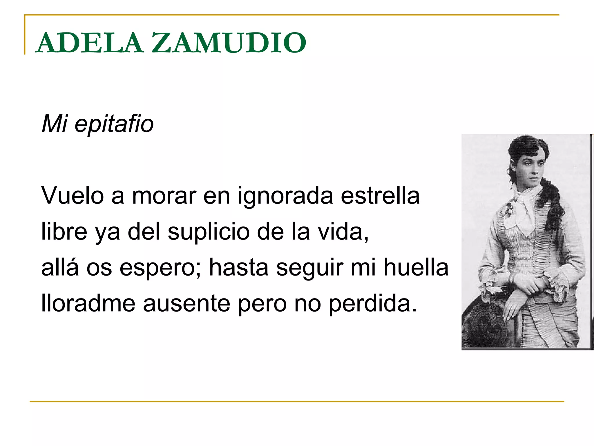 ADELA ZAMUDIO Mi epitafio Vuelo a morar en ignorada estrella libre ya del suplicio de la vida, allá os espero; hasta seguir mi huella lloradme ausente pero no perdida. 