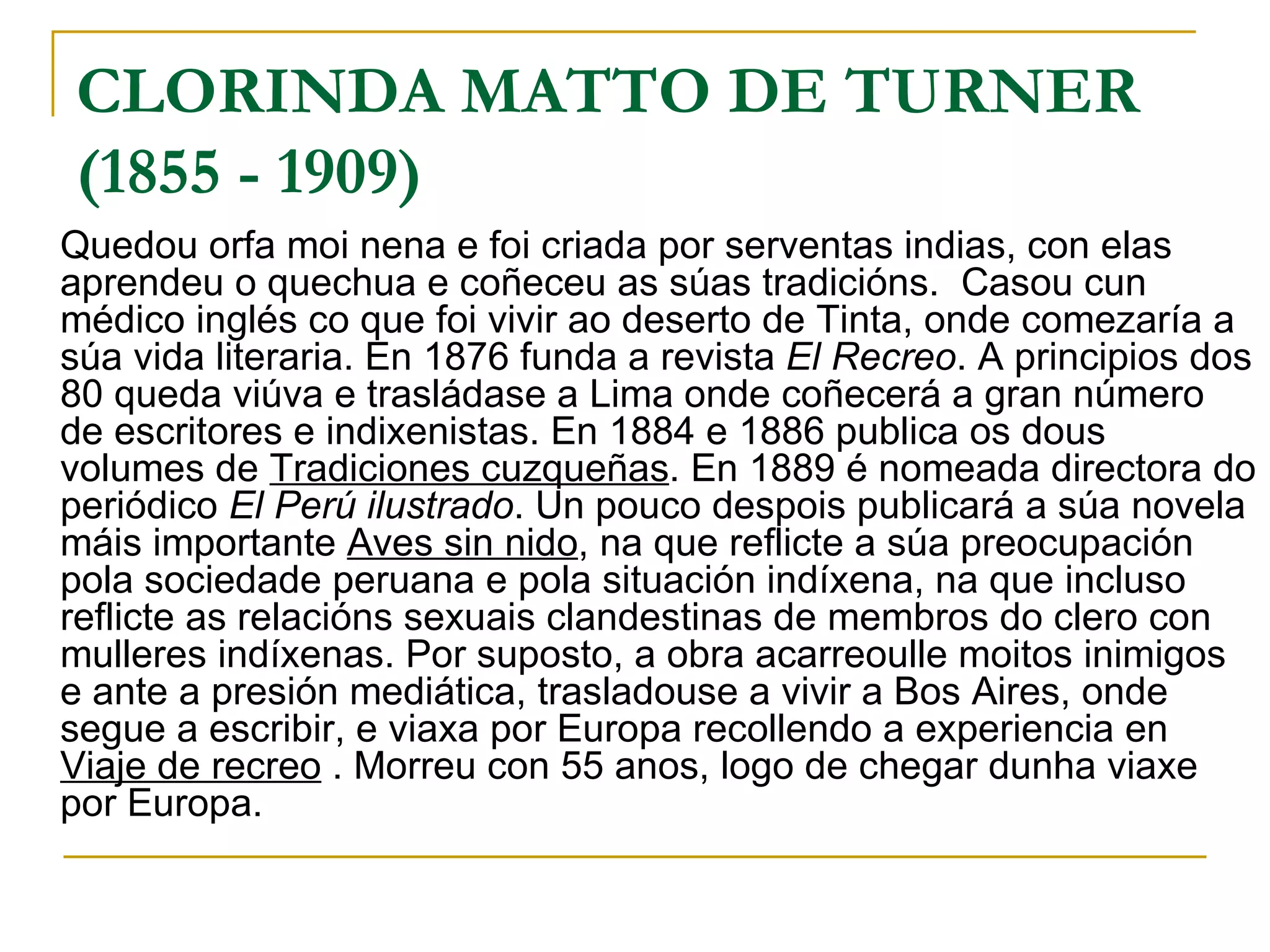 CLORINDA MATTO DE TURNER  (1855 - 1909) Quedou orfa moi nena e foi criada por serventas indias, con elas aprendeu o quechua e coñeceu as súas tradicións.  Casou cun médico inglés co que foi vivir ao deserto de Tinta, onde comezaría a súa vida literaria. En 1876 funda a revista  El Recreo . A principios dos 80 queda viúva e trasládase a Lima onde coñecerá a gran número de escritores e indixenistas. En 1884 e 1886 publica os dous volumes de  Tradiciones cuzqueñas . En 1889 é nomeada directora do periódico  El Perú ilustrado . Un pouco despois publicará a súa novela máis importante  Aves sin nido , na que reflicte a súa preocupación pola sociedade peruana e pola situación indíxena, na que incluso reflicte as relacións sexuais clandestinas de membros do clero con mulleres indíxenas. Por suposto, a obra acarreoulle moitos inimigos e ante a presión mediática, trasladouse a vivir a Bos Aires, onde segue a escribir, e viaxa por Europa recollendo a experiencia en  Viaje de recreo  . Morreu con 55 anos, logo de chegar dunha viaxe por Europa. 