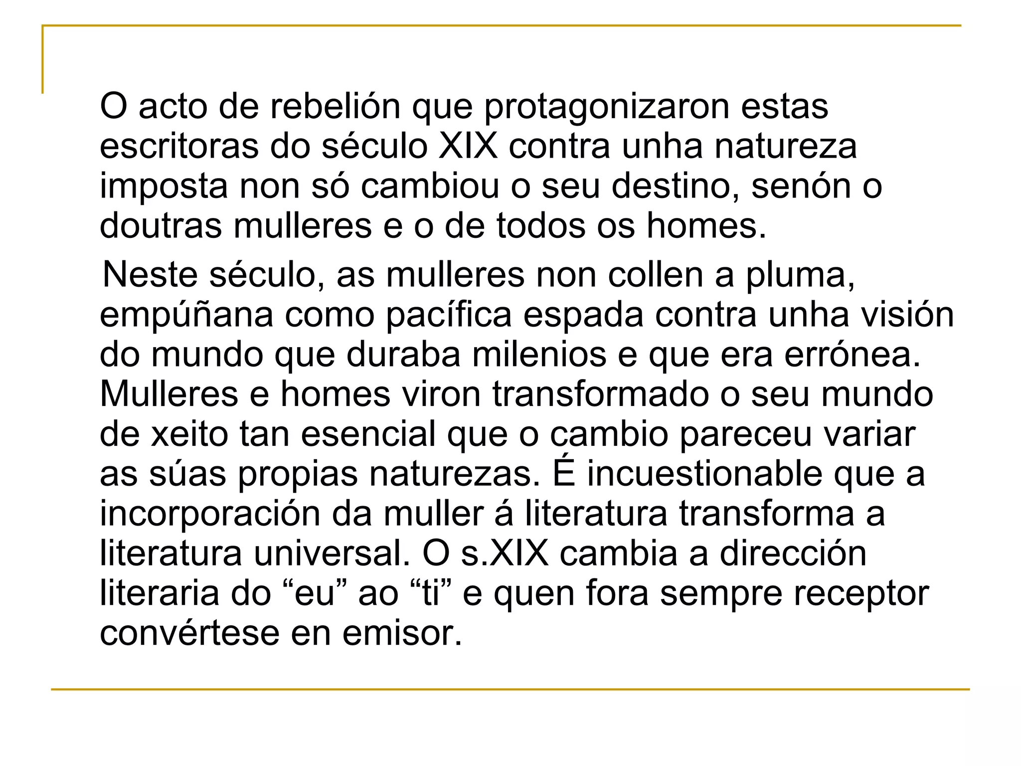 O acto de rebelión que protagonizaron estas escritoras do século XIX contra unha natureza imposta non só cambiou o seu destino, senón o doutras mulleres e o de todos os homes. Neste século, as mulleres non collen a pluma, empúñana como pacífica espada contra unha visión do mundo que duraba milenios e que era errónea. Mulleres e homes viron transformado o seu mundo de xeito tan esencial que o cambio pareceu variar as súas propias naturezas. É incuestionable que a incorporación da muller á literatura transforma a literatura universal. O s.XIX cambia a dirección literaria do “eu” ao “ti” e quen fora sempre receptor convértese en emisor. 