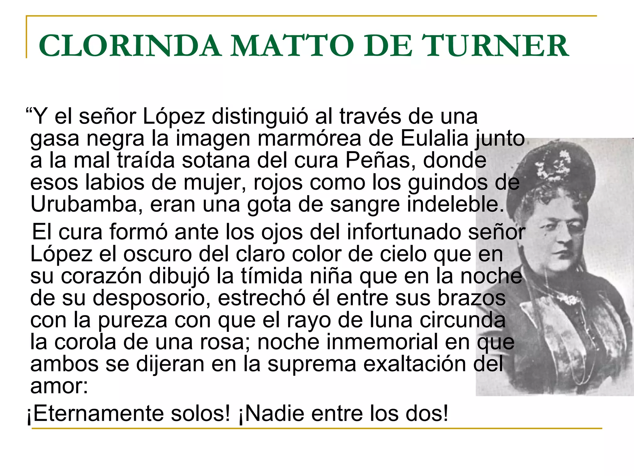 CLORINDA MATTO DE TURNER “ Y el señor López distinguió al través de una gasa negra la imagen marmórea de Eulalia junto a la mal traída sotana del cura Peñas, donde esos labios de mujer, rojos como los guindos de Urubamba, eran una gota de sangre indeleble. El cura formó ante los ojos del infortunado señor López el oscuro del claro color de cielo que en su corazón dibujó la tímida niña que en la noche de su desposorio, estrechó él entre sus brazos con la pureza con que el rayo de luna circunda la corola de una rosa; noche inmemorial en que ambos se dijeran en la suprema exaltación del amor: ¡Eternamente solos! ¡Nadie entre los dos! 