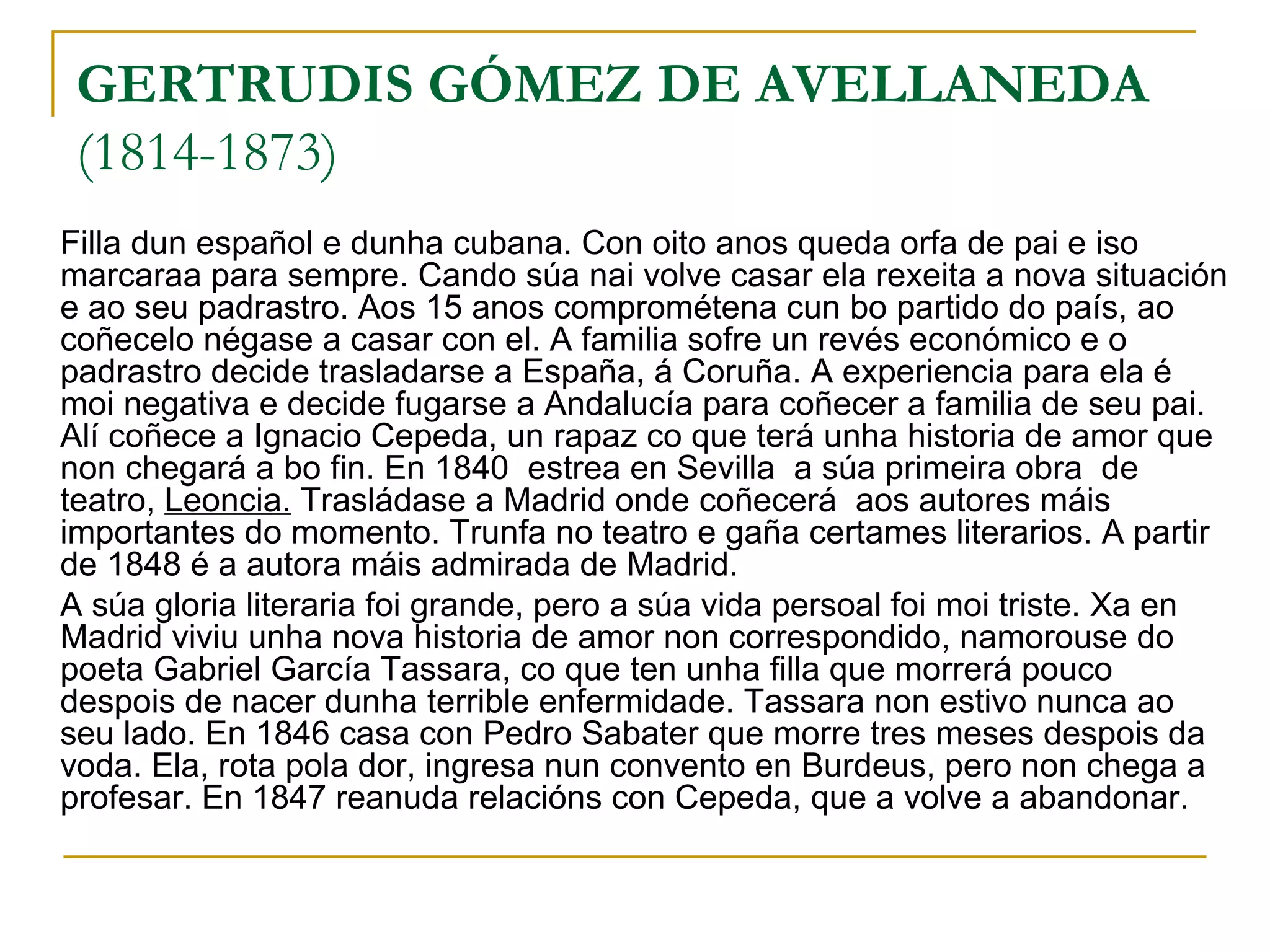 GERTRUDIS GÓMEZ DE AVELLANEDA (1814-1873) Filla dun español e dunha cubana. Con oito anos queda orfa de pai e iso marcaraa para sempre. Cando súa nai volve casar ela rexeita a nova situación e ao seu padrastro. Aos 15 anos comprométena cun bo partido do país, ao coñecelo négase a casar con el. A familia sofre un revés económico e o padrastro decide trasladarse a España, á Coruña. A experiencia para ela é moi negativa e decide fugarse a Andalucía para coñecer a familia de seu pai. Alí coñece a Ignacio Cepeda, un rapaz co que terá unha historia de amor que non chegará a bo fin. En 1840  estrea en Sevilla  a súa primeira obra  de teatro,  Leoncia.  Trasládase a Madrid onde coñecerá  aos autores máis importantes do momento. Trunfa no teatro e gaña certames literarios. A partir de 1848 é a autora máis admirada de Madrid. A súa gloria literaria foi grande, pero a súa vida persoal foi moi triste. Xa en Madrid viviu unha nova historia de amor non correspondido, namorouse do poeta Gabriel García Tassara, co que ten unha filla que morrerá pouco despois de nacer dunha terrible enfermidade. Tassara non estivo nunca ao seu lado. En 1846 casa con Pedro Sabater que morre tres meses despois da voda. Ela, rota pola dor, ingresa nun convento en Burdeus, pero non chega a profesar. En 1847 reanuda relacións con Cepeda, que a volve a abandonar. 