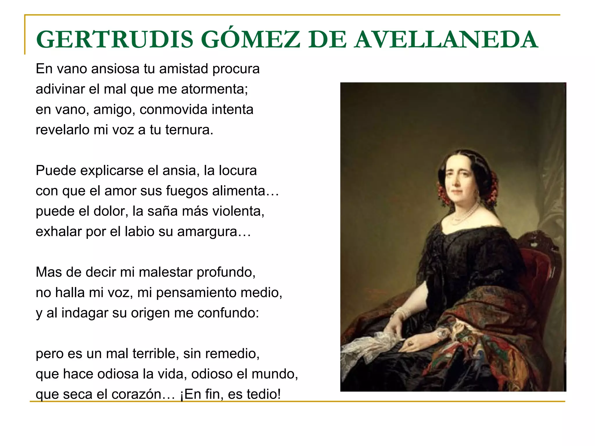 GERTRUDIS GÓMEZ DE AVELLANEDA En vano ansiosa tu amistad procura adivinar el mal que me atormenta; en vano, amigo, conmovida intenta revelarlo mi voz a tu ternura. Puede explicarse el ansia, la locura con que el amor sus fuegos alimenta… puede el dolor, la saña más violenta, exhalar por el labio su amargura… Mas de decir mi malestar profundo, no halla mi voz, mi pensamiento medio, y al indagar su origen me confundo: pero es un mal terrible, sin remedio, que hace odiosa la vida, odioso el mundo, que seca el corazón… ¡En fin, es tedio! 