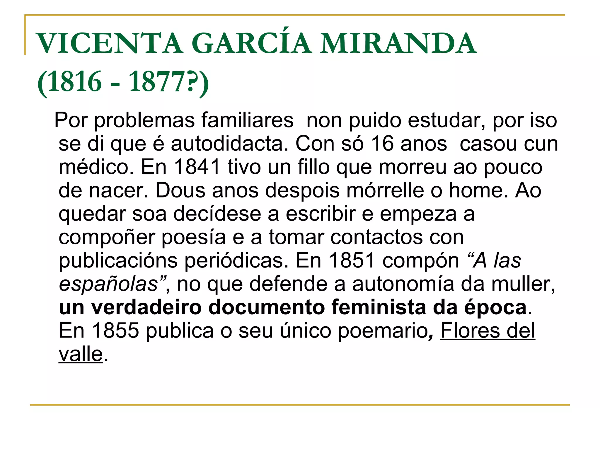VICENTA GARCÍA MIRANDA (1816 - 1877?) Por problemas familiares  non puido estudar, por iso se di que é autodidacta. Con só 16 anos  casou cun médico. En 1841 tivo un fillo que morreu ao pouco de nacer. Dous anos despois mórrelle o home. Ao quedar soa decídese a escribir e empeza a compoñer poesía e a tomar contactos con publicacións periódicas. En 1851 compón  “A las españolas” , no que defende a autonomía da muller,  un verdadeiro documento feminista da época . En 1855 publica o seu único poemario ,  Flores del valle .   