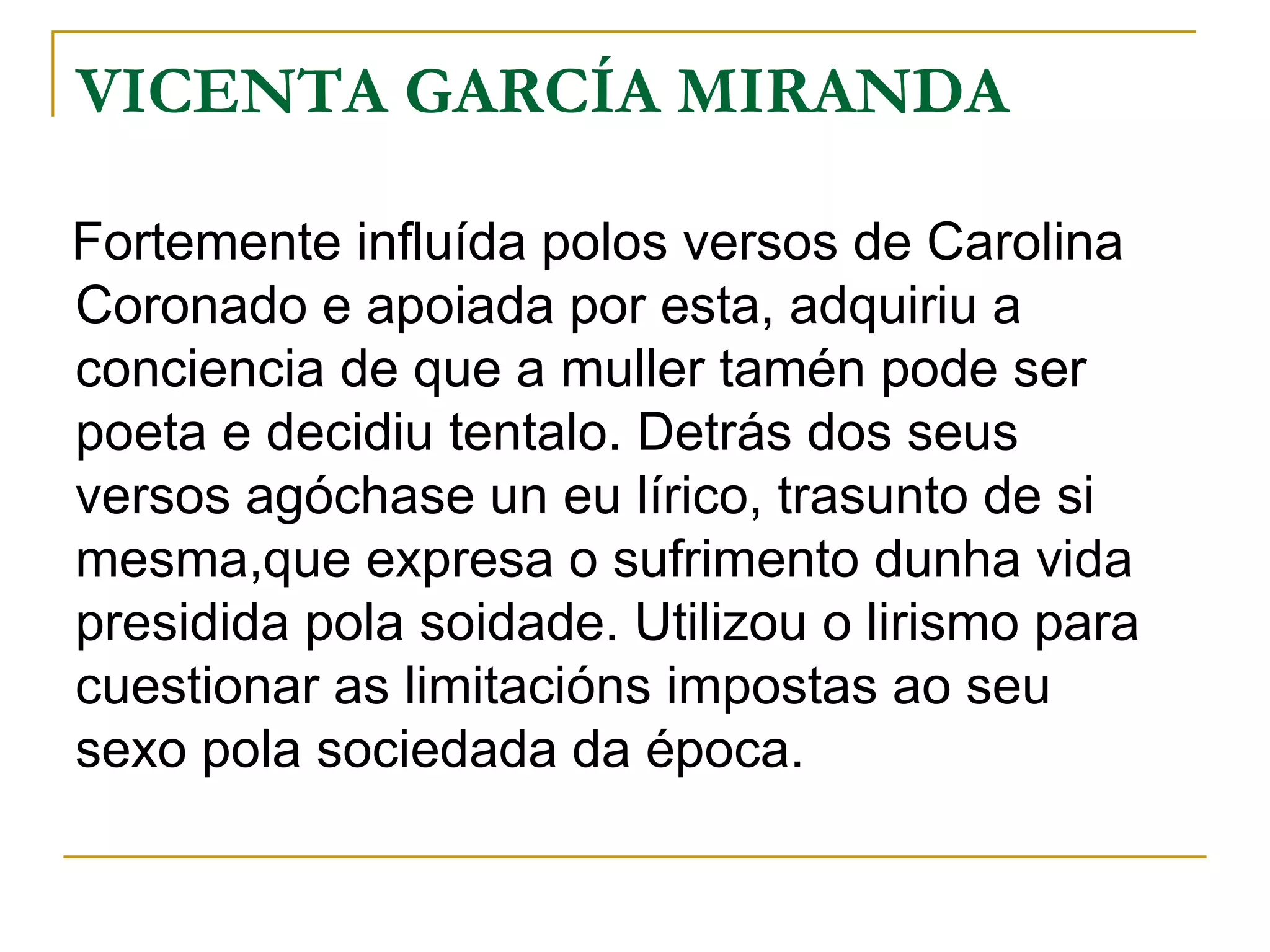 VICENTA GARCÍA MIRANDA Fortemente influída polos versos de Carolina Coronado e apoiada por esta, adquiriu a conciencia de que a muller tamén pode ser poeta e decidiu tentalo. Detrás dos seus versos agóchase un eu lírico, trasunto de si mesma,que expresa o sufrimento dunha vida presidida pola soidade. Utilizou o lirismo para cuestionar as limitacións impostas ao seu sexo pola sociedada da época. 