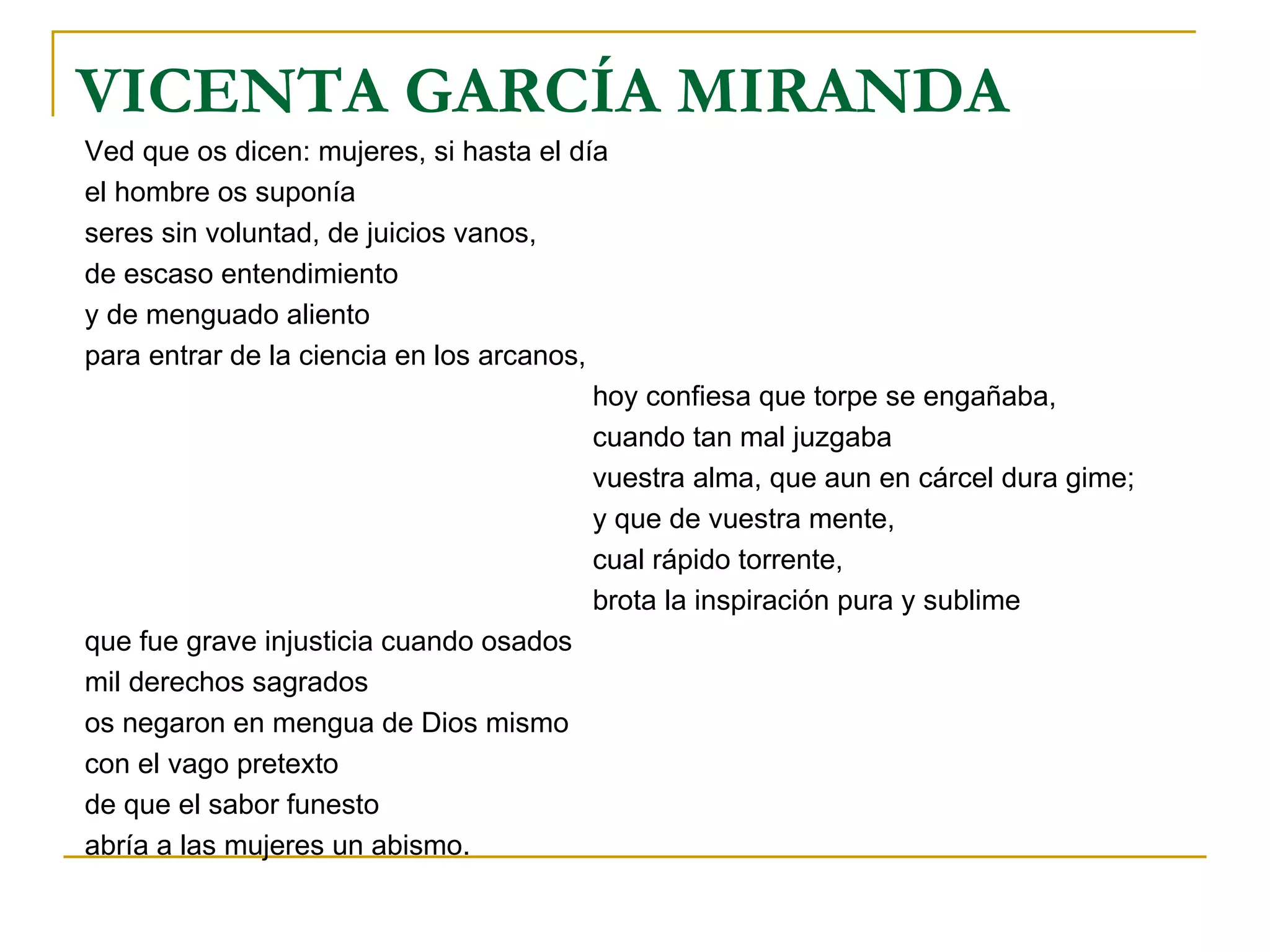 VICENTA GARCÍA MIRANDA Ved que os dicen: mujeres, si hasta el día el hombre os suponía seres sin voluntad, de juicios vanos, de escaso entendimiento y de menguado aliento para entrar de la ciencia en los arcanos, hoy confiesa que torpe se engañaba, cuando tan mal juzgaba vuestra alma, que aun en cárcel dura gime; y que de vuestra mente, cual rápido torrente, brota la inspiración pura y sublime que fue grave injusticia cuando osados mil derechos sagrados os negaron en mengua de Dios mismo con el vago pretexto de que el sabor funesto abría a las mujeres un abismo. 