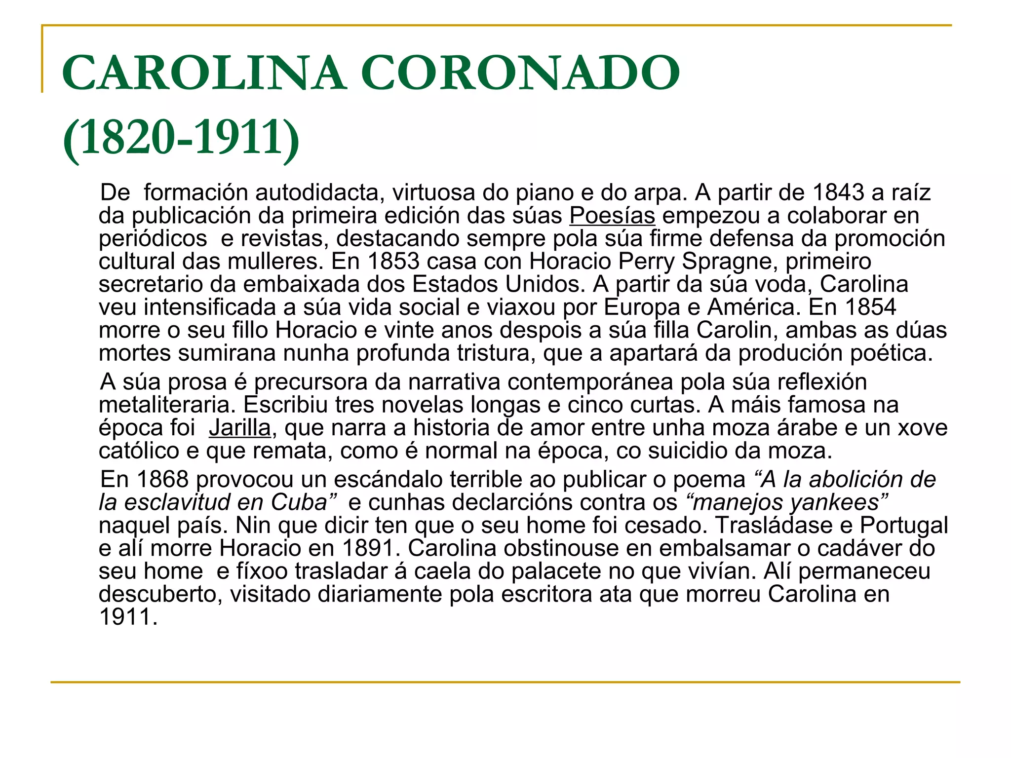 CAROLINA CORONADO  (1820-1911) De  formación autodidacta, virtuosa do piano e do arpa. A partir de 1843 a raíz da publicación da primeira edición das súas  Poesías  empezou a colaborar en periódicos  e revistas, destacando sempre pola súa firme defensa da promoción cultural das mulleres. En 1853 casa con Horacio Perry Spragne, primeiro secretario da embaixada dos Estados Unidos. A partir da súa voda, Carolina veu intensificada a súa vida social e viaxou por Europa e América. En 1854 morre o seu fillo Horacio e vinte anos despois a súa filla Carolin, ambas as dúas mortes sumirana nunha profunda tristura, que a apartará da produción poética. A súa prosa é precursora da narrativa contemporánea pola súa reflexión metaliteraria. Escribiu tres novelas longas e cinco curtas. A máis famosa na época foi  Jarilla , que narra a historia de amor entre unha moza árabe e un xove católico e que remata, como é normal na época, co suicidio da moza. En 1868 provocou un escándalo terrible ao publicar o poema  “A la abolición de la esclavitud en Cuba”   e cunhas declarcións contra os  “manejos yankees”  naquel país. Nin que dicir ten que o seu home foi cesado. Trasládase e Portugal e alí morre Horacio en 1891. Carolina obstinouse en embalsamar o cadáver do seu home  e fíxoo trasladar á caela do palacete no que vivían. Alí permaneceu descuberto, visitado diariamente pola escritora ata que morreu Carolina en 1911. 