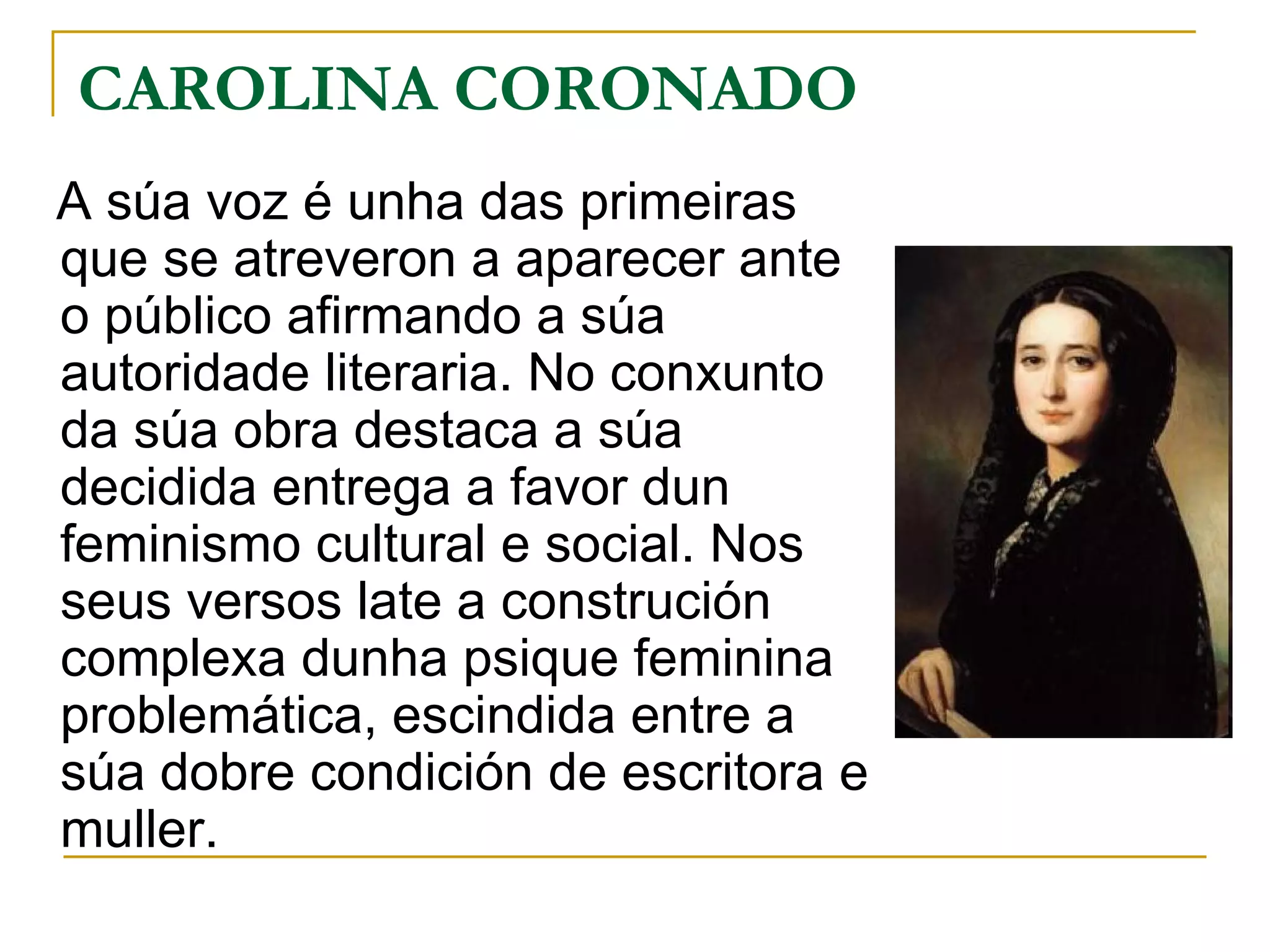 CAROLINA CORONADO A súa voz é unha das primeiras que se atreveron a aparecer ante o público afirmando a súa autoridade literaria. No conxunto da súa obra destaca a súa decidida entrega a favor dun feminismo cultural e social. Nos seus versos late a construción complexa dunha psique feminina problemática, escindida entre a súa dobre condición de escritora e muller. 
