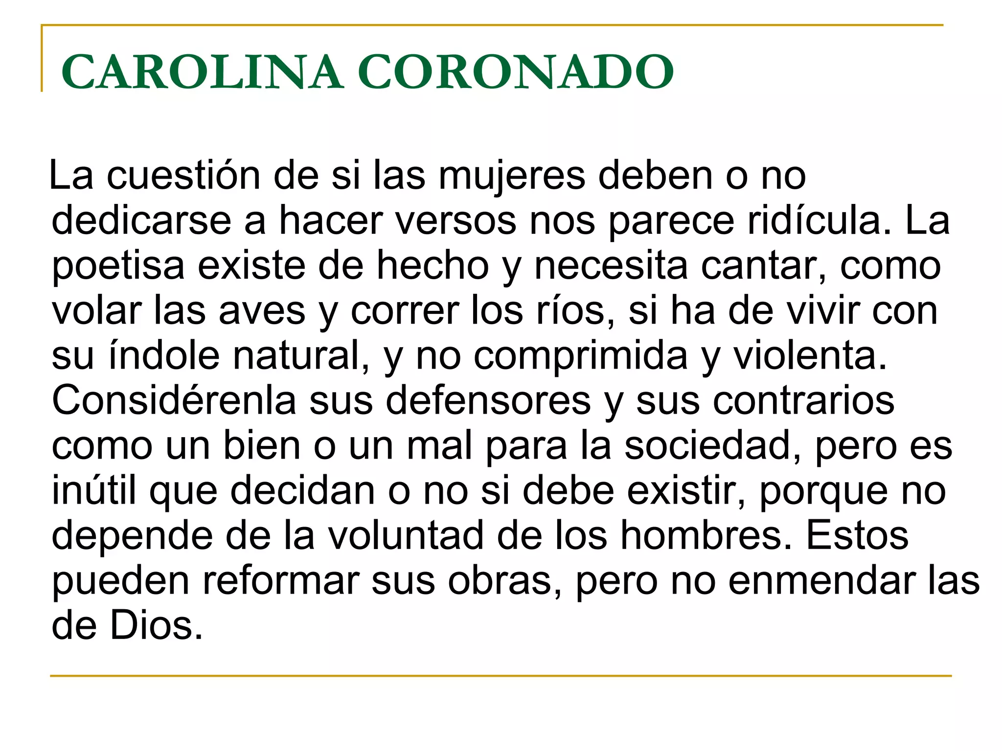 CAROLINA CORONADO La cuestión de si las mujeres deben o no dedicarse a hacer versos nos parece ridícula. La poetisa existe de hecho y necesita cantar, como volar las aves y correr los ríos, si ha de vivir con su índole natural, y no comprimida y violenta. Considérenla sus defensores y sus contrarios como un bien o un mal para la sociedad, pero es inútil que decidan o no si debe existir, porque no depende de la voluntad de los hombres. Estos pueden reformar sus obras, pero no enmendar las de Dios. 