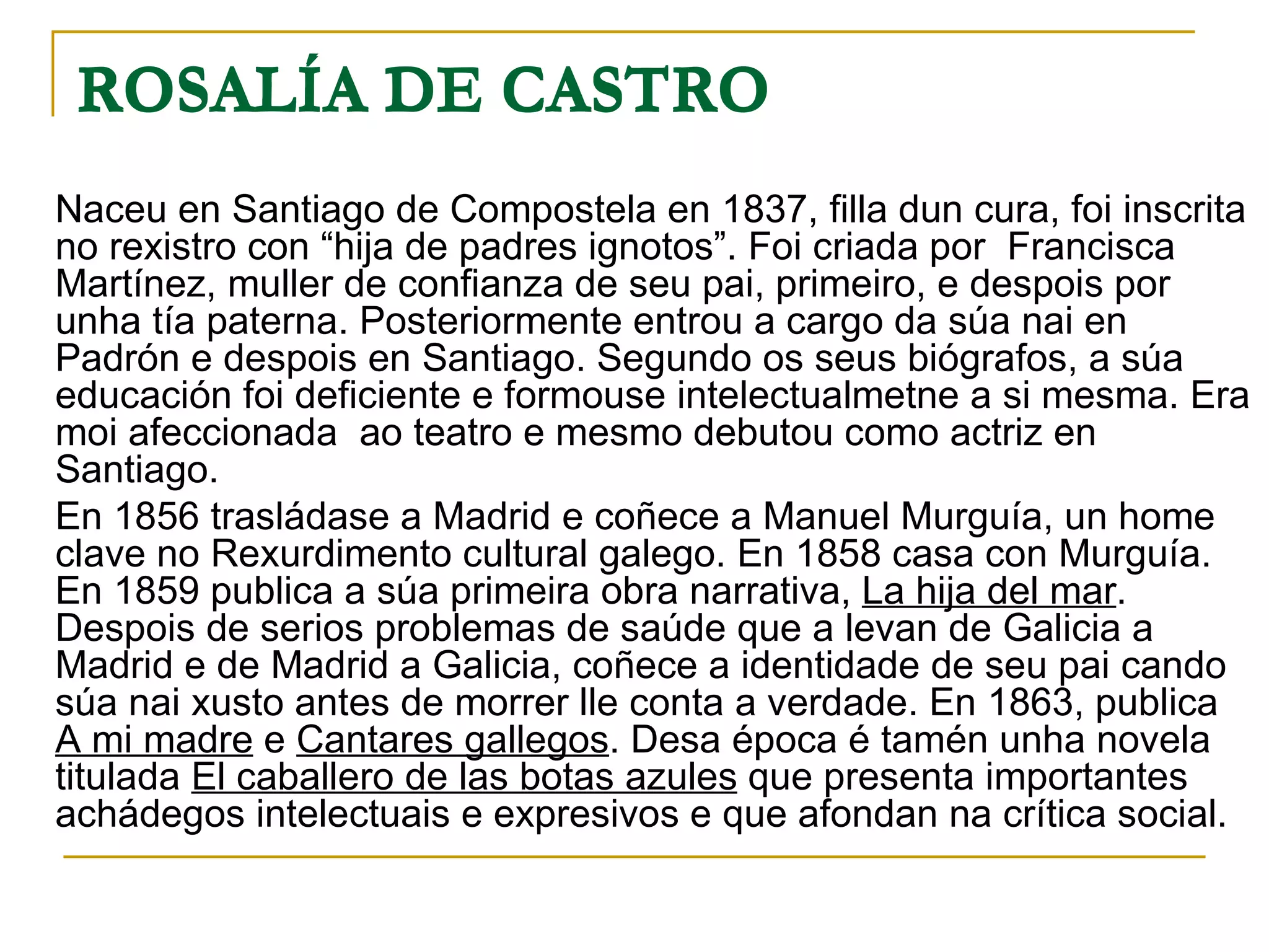 ROSALÍA DE CASTRO   Naceu en Santiago de Compostela en 1837, filla dun cura, foi inscrita no rexistro con “hija de padres ignotos”. Foi criada por  Francisca Martínez, muller de confianza de seu pai, primeiro, e despois por unha tía paterna. Posteriormente entrou a cargo da súa nai en Padrón e despois en Santiago. Segundo os seus biógrafos, a súa educación foi deficiente e formouse intelectualmetne a si mesma. Era moi afeccionada  ao teatro e mesmo debutou como actriz en Santiago.  En 1856 trasládase a Madrid e coñece a Manuel Murguía, un home clave no Rexurdimento cultural galego. En 1858 casa con Murguía. En 1859 publica a súa primeira obra narrativa,  La hija del mar . Despois de serios problemas de saúde que a levan de Galicia a Madrid e de Madrid a Galicia, coñece a identidade de seu pai cando súa nai xusto antes de morrer lle conta a verdade. En 1863, publica  A mi madre  e  Cantares gallegos . Desa época é tamén unha novela titulada  El caballero de las botas azules  que presenta importantes achádegos intelectuais e expresivos e que afondan na crítica social. ROSALÍA DE CASTRO   