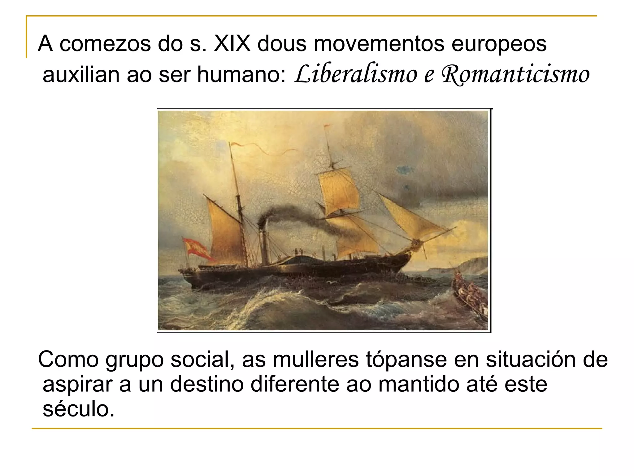 A comezos do s. XIX dous movementos europeos auxilian ao ser humano:  Liberalismo e Romanticismo Como grupo social, as mulleres tópanse en situación de aspirar a un destino diferente ao mantido até este século. 