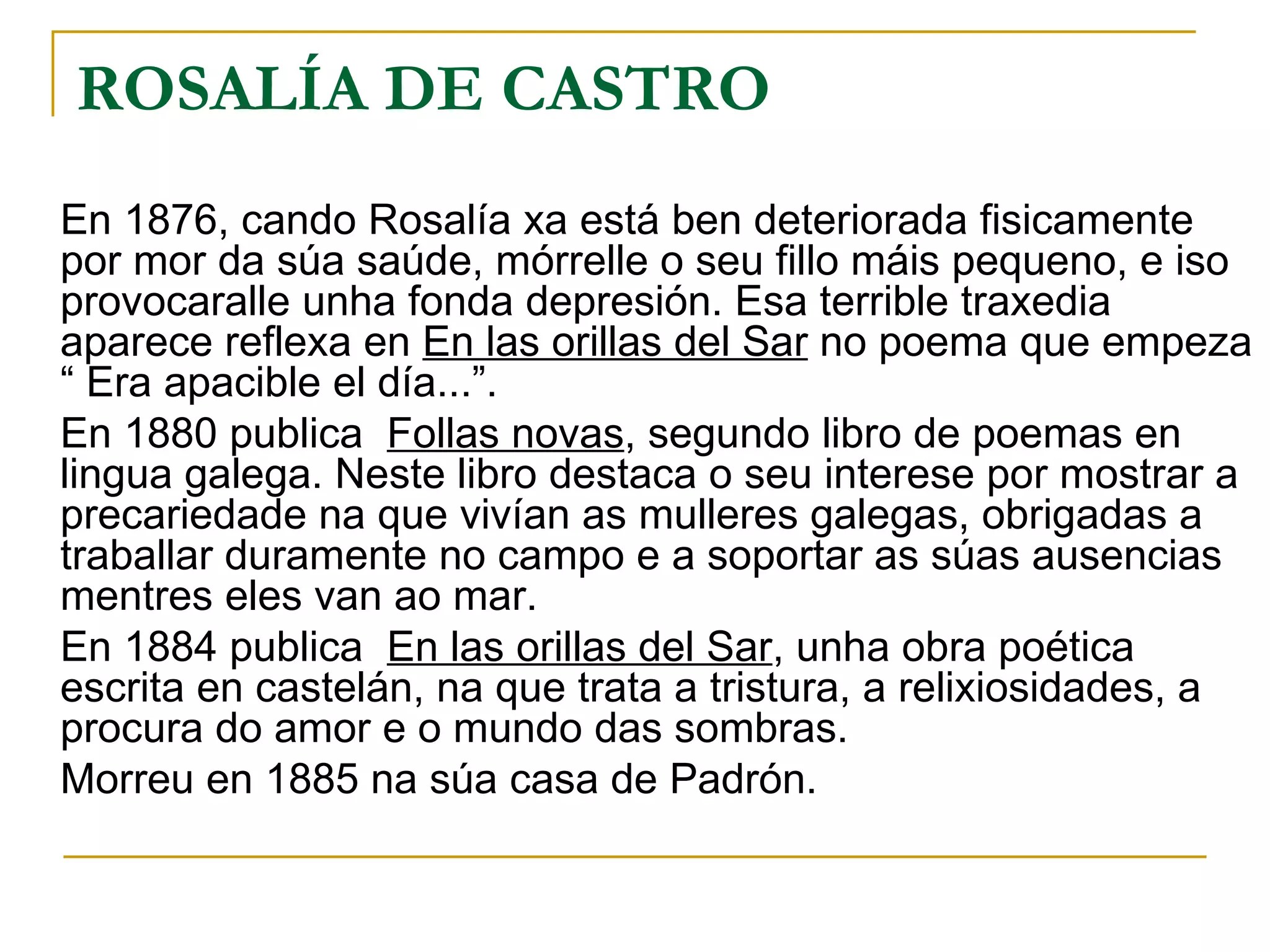 ROSALÍA DE CASTRO   En 1876, cando Rosalía xa está ben deteriorada fisicamente por mor da súa saúde, mórrelle o seu fillo máis pequeno, e iso provocaralle unha fonda depresión. Esa terrible traxedia aparece reflexa en  En las orillas del Sar  no poema que empeza “ Era apacible el día...”. En 1880 publica  Follas novas , segundo libro de poemas en lingua galega. Neste libro destaca o seu interese por mostrar a precariedade na que vivían as mulleres galegas, obrigadas a traballar duramente no campo e a soportar as súas ausencias  mentres eles van ao mar. En 1884 publica  En las orillas del Sar , unha obra poética escrita en castelán, na que trata a tristura, a relixiosidades, a procura do amor e o mundo das sombras. Morreu en 1885 na súa casa de Padrón. 
