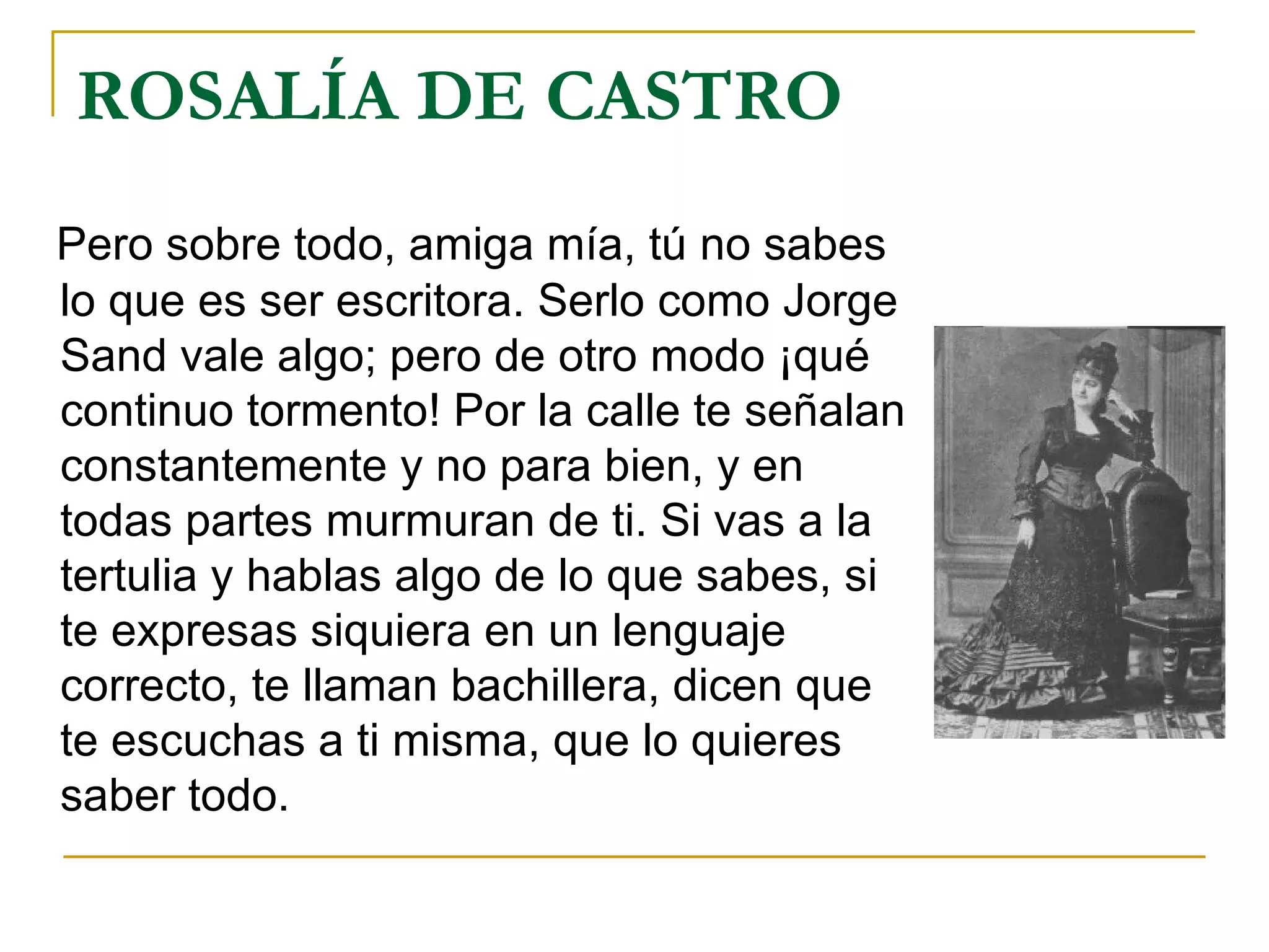 ROSALÍA DE CASTRO Pero sobre todo, amiga mía, tú no sabes lo que es ser escritora. Serlo como Jorge Sand vale algo; pero de otro modo ¡qué continuo tormento! Por la calle te señalan constantemente y no para bien, y en todas partes murmuran de ti. Si vas a la tertulia y hablas algo de lo que sabes, si te expresas siquiera en un lenguaje correcto, te llaman bachillera, dicen que te escuchas a ti misma, que lo quieres saber todo. 