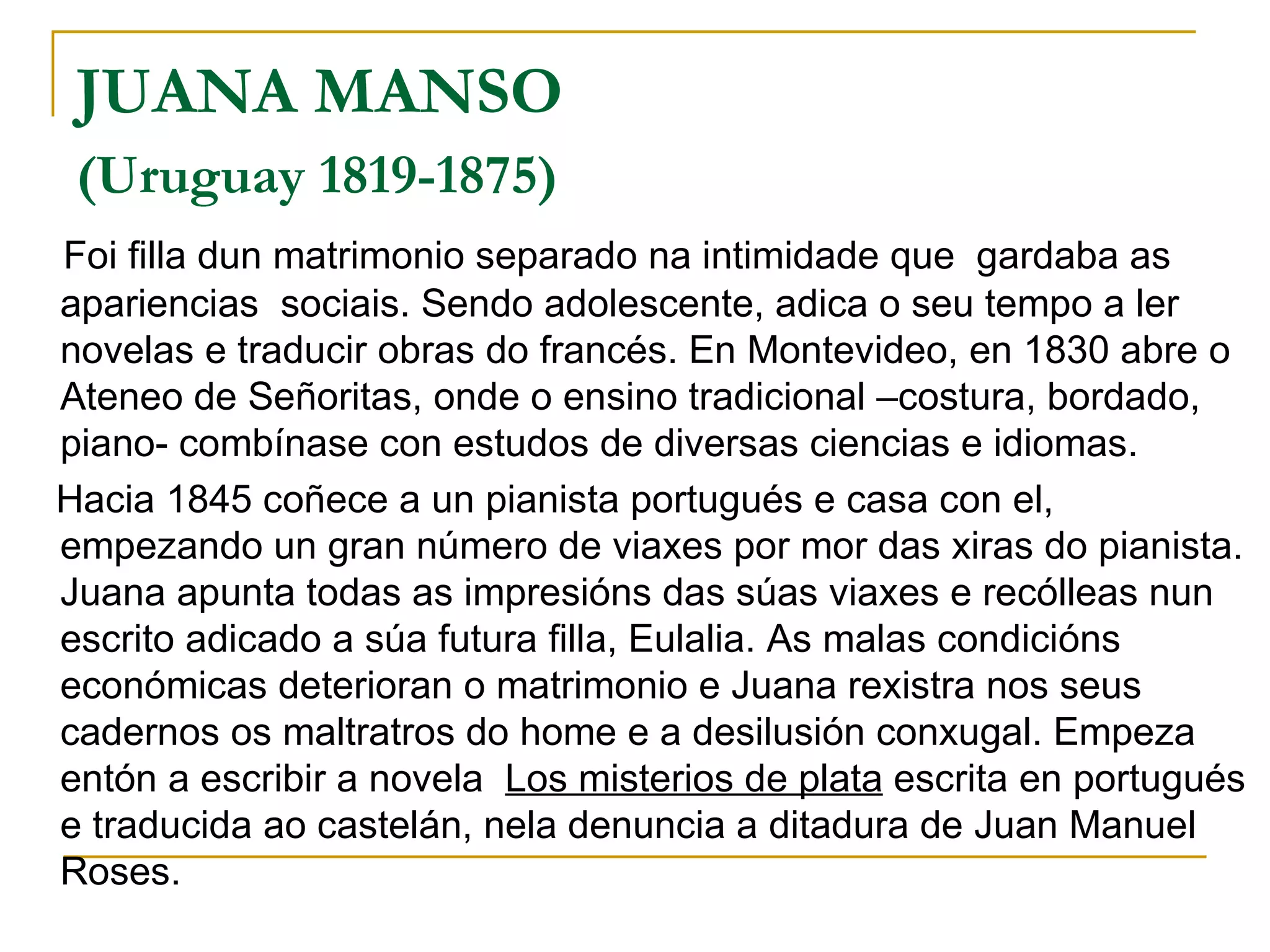 JUANA MANSO  (Uruguay 1819-1875)   Foi filla dun matrimonio separado na intimidade que  gardaba as apariencias  sociais. Sendo adolescente, adica o seu tempo a ler novelas e traducir obras do francés. En Montevideo, en 1830 abre o Ateneo de Señoritas, onde o ensino tradicional –costura, bordado, piano- combínase con estudos de diversas ciencias e idiomas.  Hacia 1845 coñece a un pianista portugués e casa con el, empezando un gran número de viaxes por mor das xiras do pianista. Juana apunta todas as impresións das súas viaxes e recólleas nun escrito adicado a súa futura filla, Eulalia. As malas condicións económicas deterioran o matrimonio e Juana rexistra nos seus cadernos os maltratros do home e a desilusión conxugal. Empeza entón a escribir a novela  Los misterios de plata  escrita en portugués e traducida ao castelán, nela denuncia a ditadura de Juan Manuel Roses. 