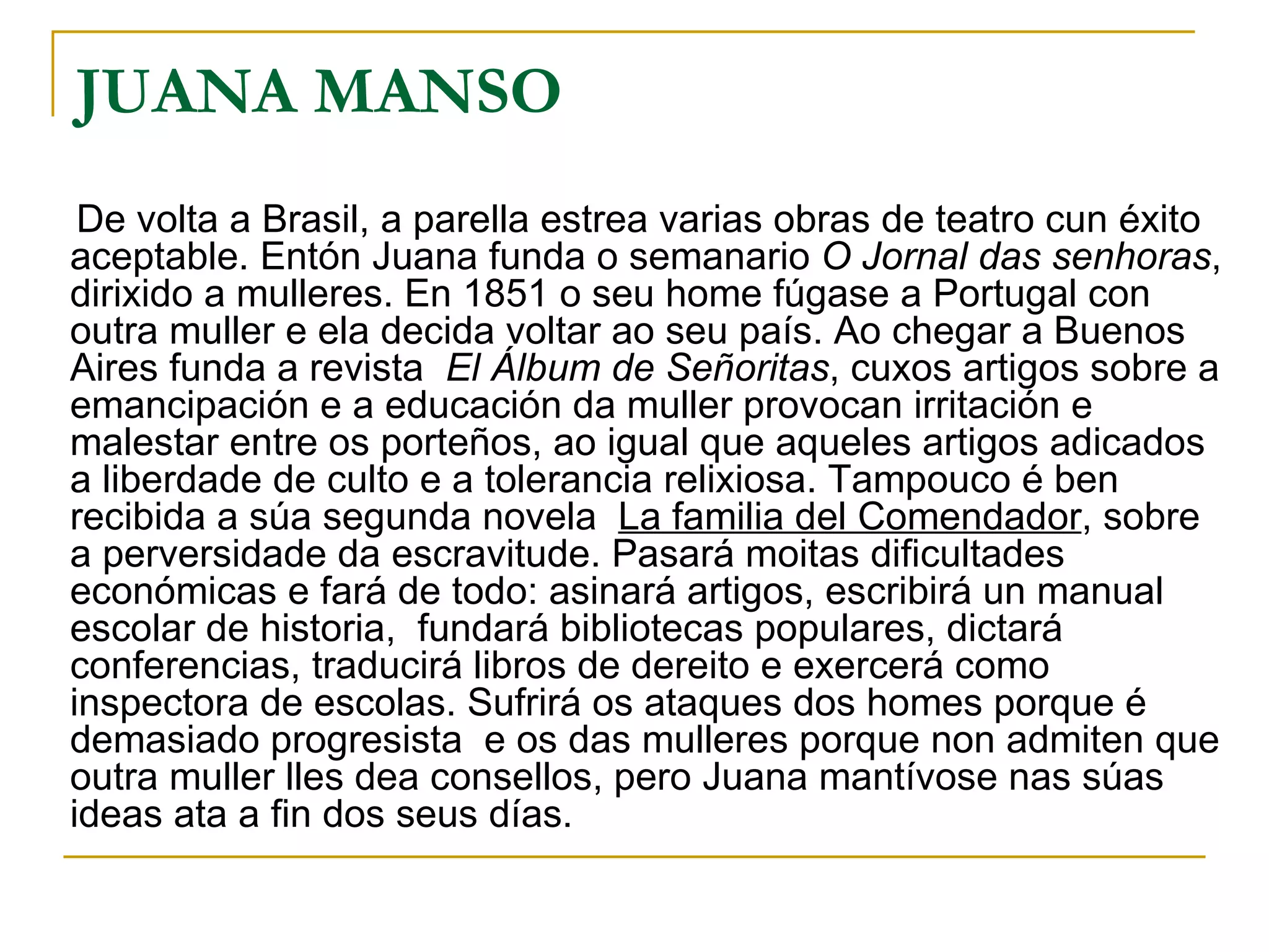 De volta a Brasil, a parella estrea varias obras de teatro cun éxito aceptable. Entón Juana funda o semanario  O Jornal das senhoras , dirixido a mulleres. En 1851 o seu home fúgase a Portugal con outra muller e ela decida voltar ao seu país. Ao chegar a Buenos Aires funda a revista  El Álbum de Señoritas , cuxos artigos sobre a emancipación e a educación da muller provocan irritación e malestar entre os porteños, ao igual que aqueles artigos adicados a liberdade de culto e a tolerancia relixiosa. Tampouco é ben recibida a súa segunda novela  La familia del Comendador , sobre a perversidade da escravitude. Pasará moitas dificultades económicas e fará de todo: asinará artigos, escribirá un manual escolar de historia,  fundará bibliotecas populares, dictará conferencias, traducirá libros de dereito e exercerá como inspectora de escolas. Sufrirá os ataques dos homes porque é demasiado progresista  e os das mulleres porque non admiten que outra muller lles dea consellos, pero Juana mantívose nas súas ideas ata a fin dos seus días. JUANA MANSO  