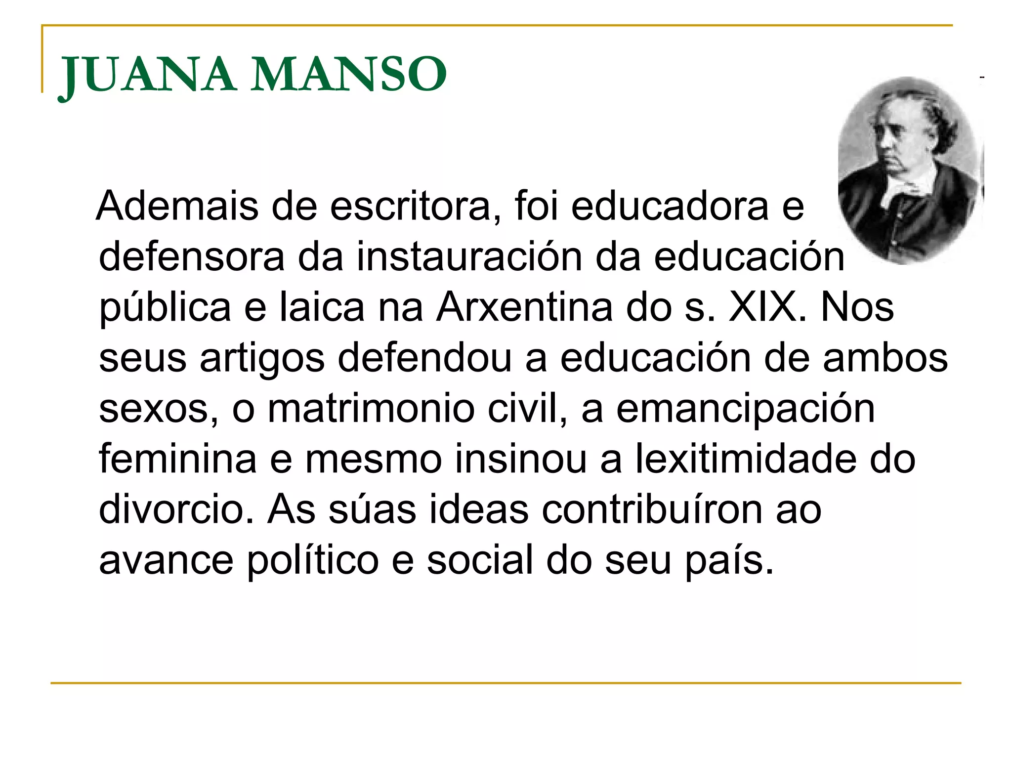 JUANA MANSO  Ademais de escritora, foi educadora e defensora da instauración da educación pública e laica na Arxentina do s. XIX. Nos seus artigos defendou a educación de ambos sexos, o matrimonio civil, a emancipación feminina e mesmo insinou a lexitimidade do divorcio. As súas ideas contribuíron ao avance político e social do seu país.  