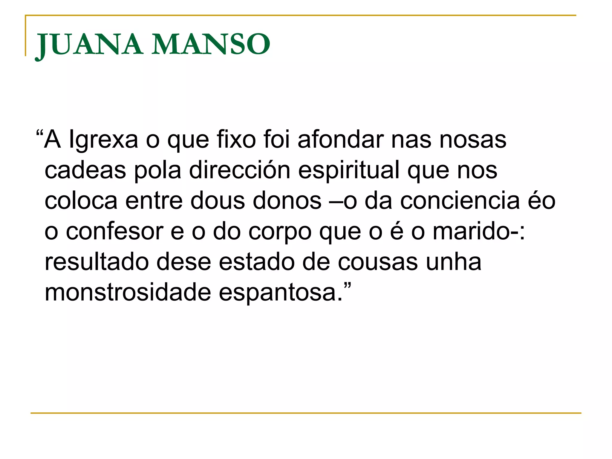 “ A Igrexa o que fixo foi afondar nas nosas cadeas pola dirección espiritual que nos coloca entre dous donos –o da conciencia éo o confesor e o do corpo que o é o marido-: resultado dese estado de cousas unha monstrosidade espantosa.” JUANA MANSO  
