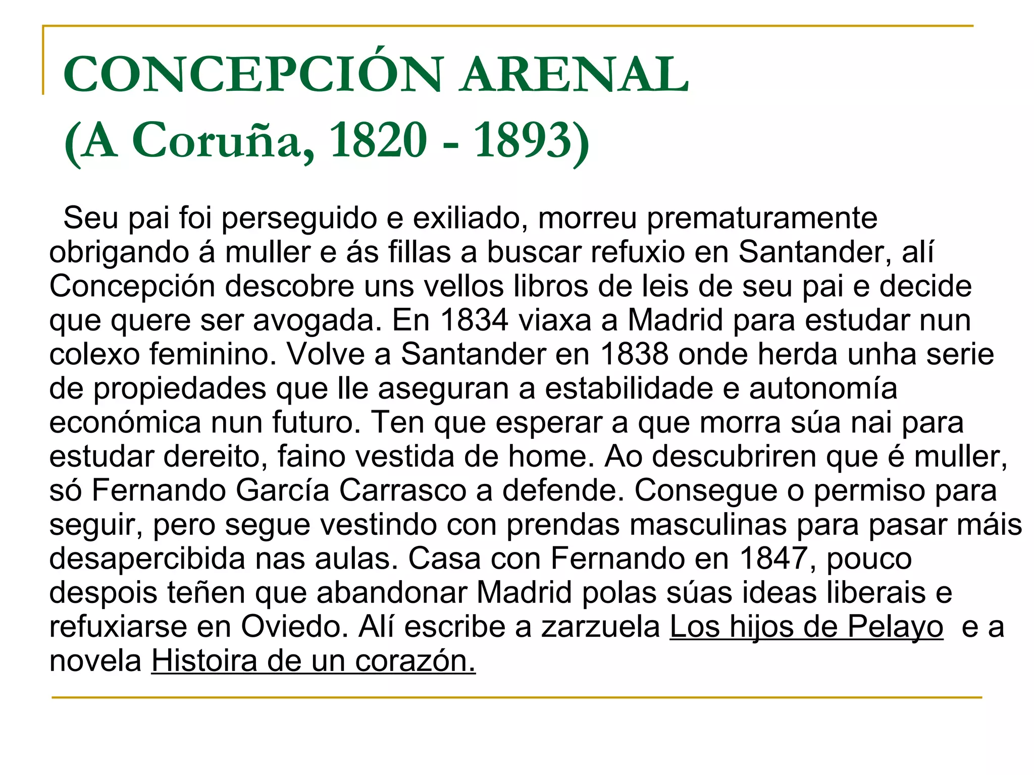 CONCEPCIÓN ARENAL  (A Coruña, 1820 - 1893)   Seu pai foi perseguido e exiliado, morreu prematuramente obrigando á muller e ás fillas a buscar refuxio en Santander, alí  Concepción descobre uns vellos libros de leis de seu pai e decide que quere ser avogada. En 1834 viaxa a Madrid para estudar nun colexo feminino. Volve a Santander en 1838 onde herda unha serie de propiedades que lle aseguran a estabilidade e autonomía económica nun futuro. Ten que esperar a que morra súa nai para estudar dereito, faino vestida de home. Ao descubriren que é muller, só Fernando García Carrasco a defende. Consegue o permiso para seguir, pero segue vestindo con prendas masculinas para pasar máis desapercibida nas aulas. Casa con Fernando en 1847, pouco despois teñen que abandonar Madrid polas súas ideas liberais e refuxiarse en Oviedo. Alí escribe a zarzuela  Los hijos de Pelayo   e a novela  Histoira de un corazón.   