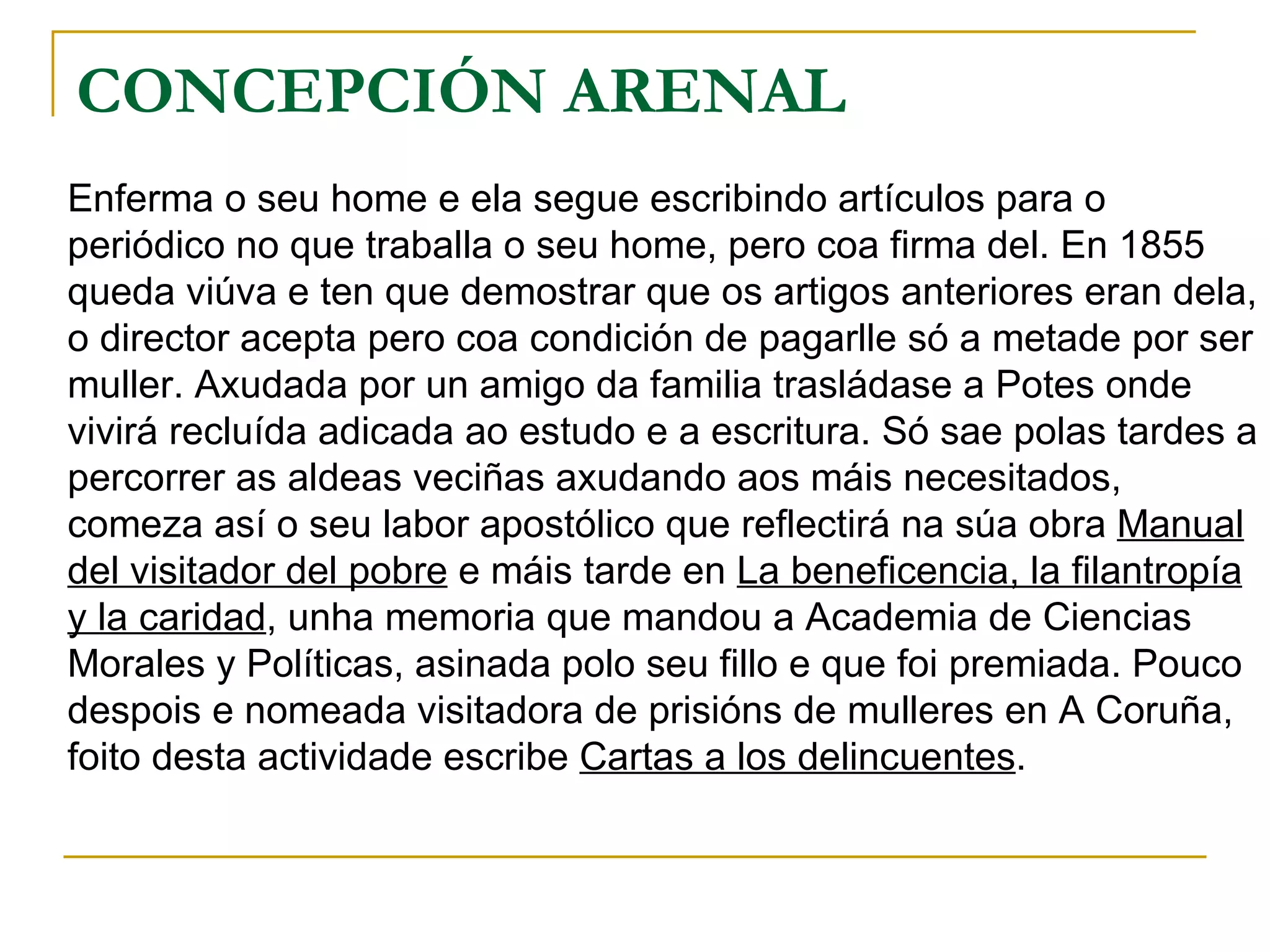 CONCEPCIÓN ARENAL  Enferma o seu home e ela segue escribindo artículos para o periódico no que traballa o seu home, pero coa firma del. En 1855 queda viúva e ten que demostrar que os artigos anteriores eran dela, o director acepta pero coa condición de pagarlle só a metade por ser muller. Axudada por un amigo da familia trasládase a Potes onde vivirá recluída adicada ao estudo e a escritura. Só sae polas tardes a percorrer as aldeas veciñas axudando aos máis necesitados, comeza así o seu labor apostólico que reflectirá na súa obra  Manual del visitador del pobre  e máis tarde en  La beneficencia, la filantropía y la caridad , unha memoria que mandou a Academia de Ciencias Morales y Políticas, asinada polo seu fillo e que foi premiada. Pouco despois e nomeada visitadora de prisións de mulleres en A Coruña, foito desta actividade escribe  Cartas a los delincuentes . 
