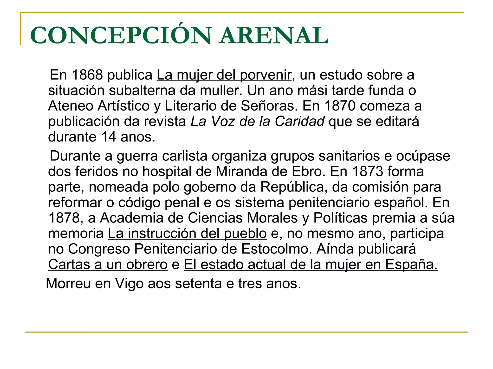 CONCEPCIÓN ARENAL En 1868 publica  La mujer del porvenir , un estudo sobre a situación subalterna da muller. Un ano mási tarde funda o Ateneo Artístico y Literario de Señoras. En 1870 comeza a publicación da revista  La Voz de la Caridad  que se editará durante 14 anos. Durante a guerra carlista organiza grupos sanitarios e ocúpase dos feridos no hospital de Miranda de Ebro. En 1873 forma parte, nomeada polo goberno da República, da comisión para reformar o código penal e os sistema penitenciario español. En 1878, a Academia de Ciencias Morales y Políticas premia a súa memoria  La instrucción del pueblo  e, no mesmo ano, participa no Congreso Penitenciario de Estocolmo. Aínda publicará  Cartas a un obrero  e  El estado actual de la mujer en España. Morreu en Vigo aos setenta e tres anos. 