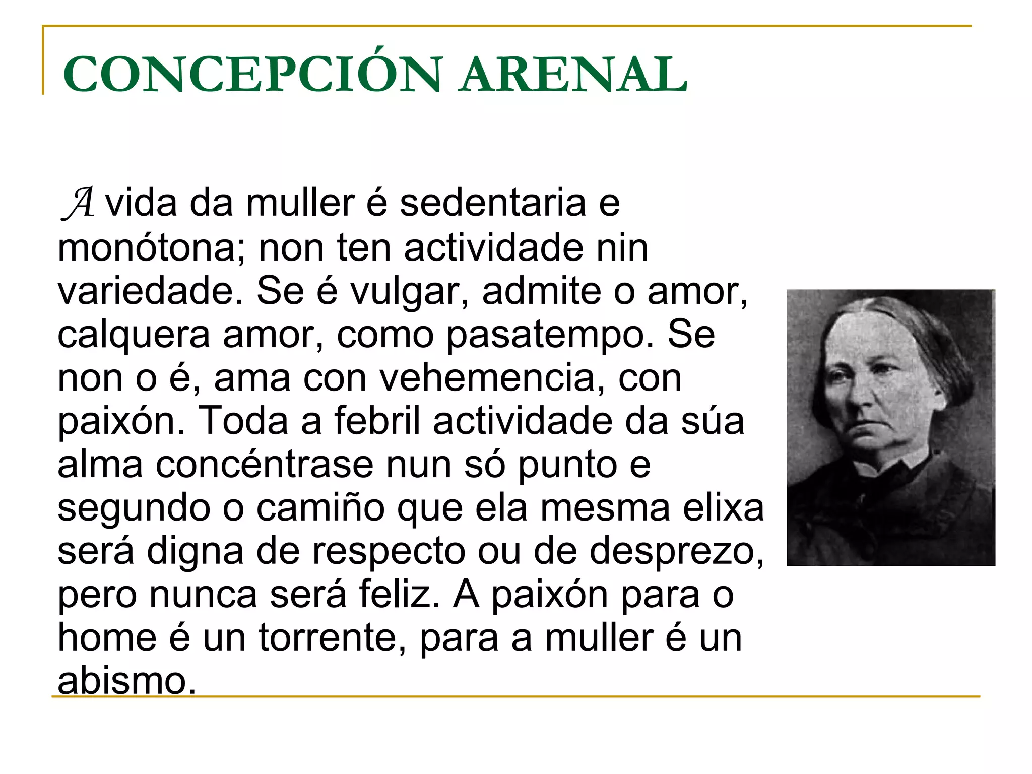 CONCEPCIÓN ARENAL A  vida da muller é sedentaria e monótona; non ten actividade nin variedade. Se é vulgar, admite o amor, calquera amor, como pasatempo. Se non o é, ama con vehemencia, con paixón. Toda a febril actividade da súa alma concéntrase nun só punto e segundo o camiño que ela mesma elixa será digna de respecto ou de desprezo, pero nunca será feliz. A paixón para o home é un torrente, para a muller é un abismo. 