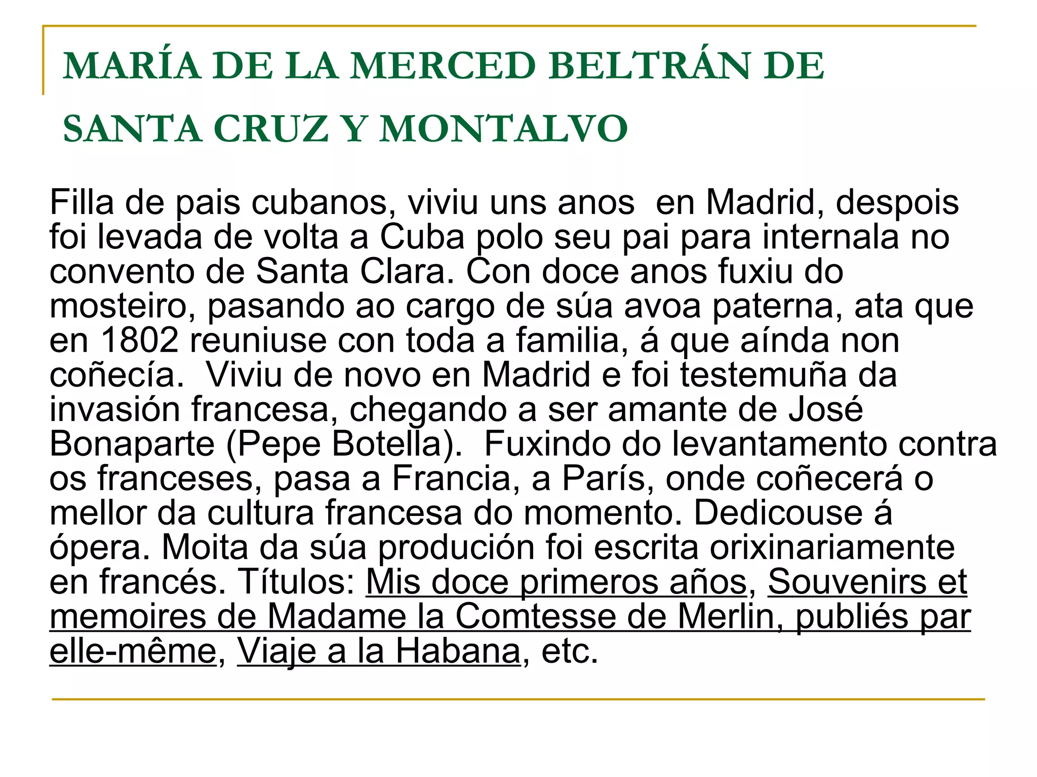 MARÍA DE LA MERCED BELTRÁN DE SANTA CRUZ Y MONTALVO   Filla de pais cubanos, viviu uns anos  en Madrid, despois foi levada de volta a Cuba polo seu pai para internala no convento de Santa Clara. Con doce anos fuxiu do mosteiro, pasando ao cargo de súa avoa paterna, ata que en 1802 reuniuse con toda a familia, á que aínda non coñecía.  Viviu de novo en Madrid e foi testemuña da invasión francesa, chegando a ser amante de José Bonaparte (Pepe Botella).  Fuxindo do levantamento contra os franceses, pasa a Francia, a París, onde coñecerá o mellor da cultura francesa do momento. Dedicouse á ópera. Moita da súa produción foi escrita orixinariamente en francés. Títulos:  Mis doce primeros años ,  Souvenirs et memoires de Madame la Comtesse de Merlin, publiés par elle-même ,  Viaje a la Habana , etc. 