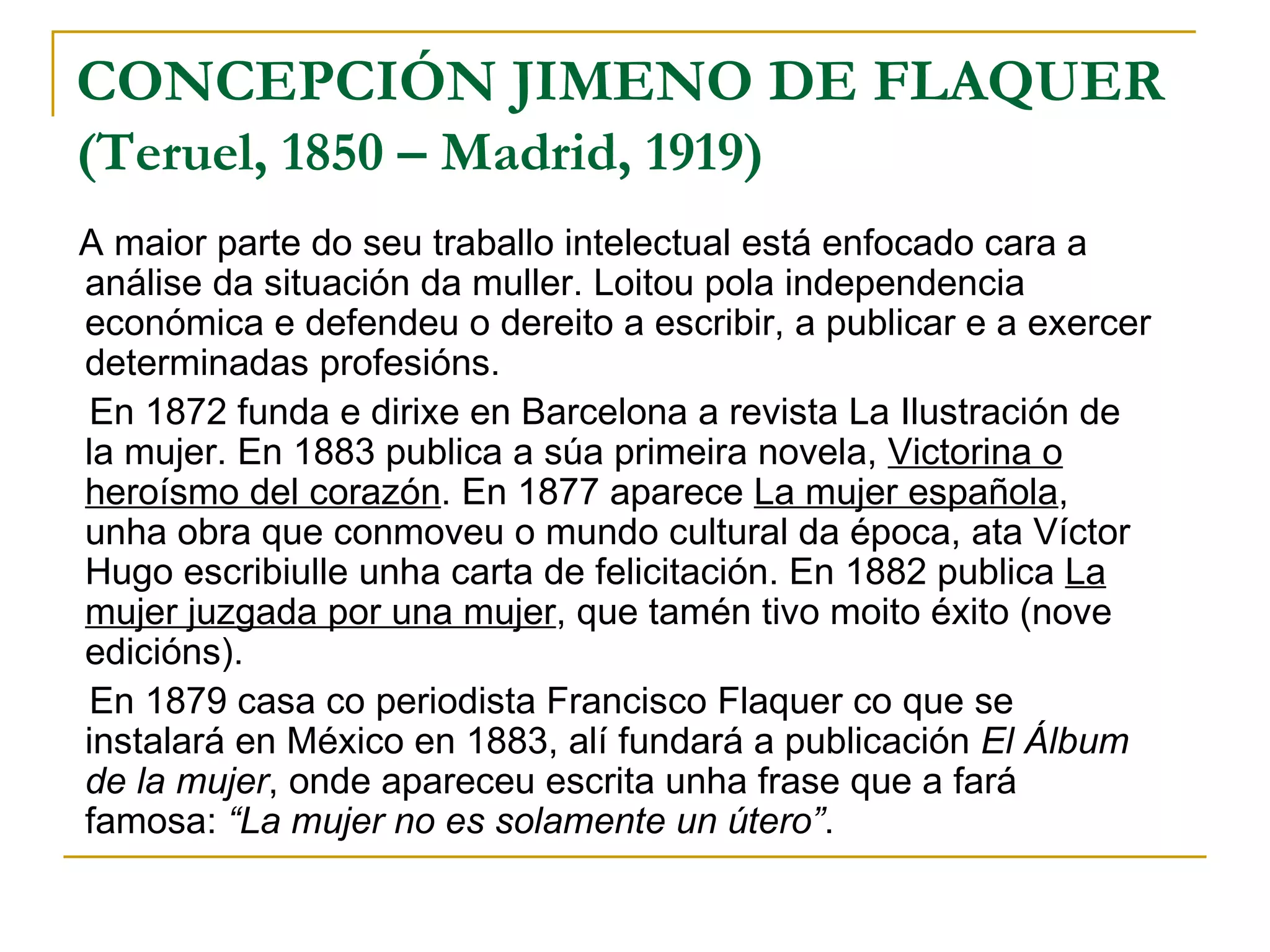 CONCEPCIÓN JIMENO DE FLAQUER   (Teruel, 1850 – Madrid, 1919) A maior parte do seu traballo intelectual está enfocado cara a análise da situación da muller. Loitou pola independencia económica e defendeu o dereito a escribir, a publicar e a exercer determinadas profesións. En 1872 funda e dirixe en Barcelona a revista La Ilustración de la mujer. En 1883 publica a súa primeira novela,  Victorina o heroísmo del corazón . En 1877 aparece  La mujer española , unha obra que conmoveu o mundo cultural da época, ata Víctor Hugo escribiulle unha carta de felicitación. En 1882 publica  La mujer juzgada por una mujer , que tamén tivo moito éxito (nove edicións). En 1879 casa co periodista Francisco Flaquer co que se instalará en México en 1883, alí fundará a publicación  El Álbum de la mujer , onde apareceu escrita unha frase que a fará famosa:  “La mujer no es solamente un útero” . 