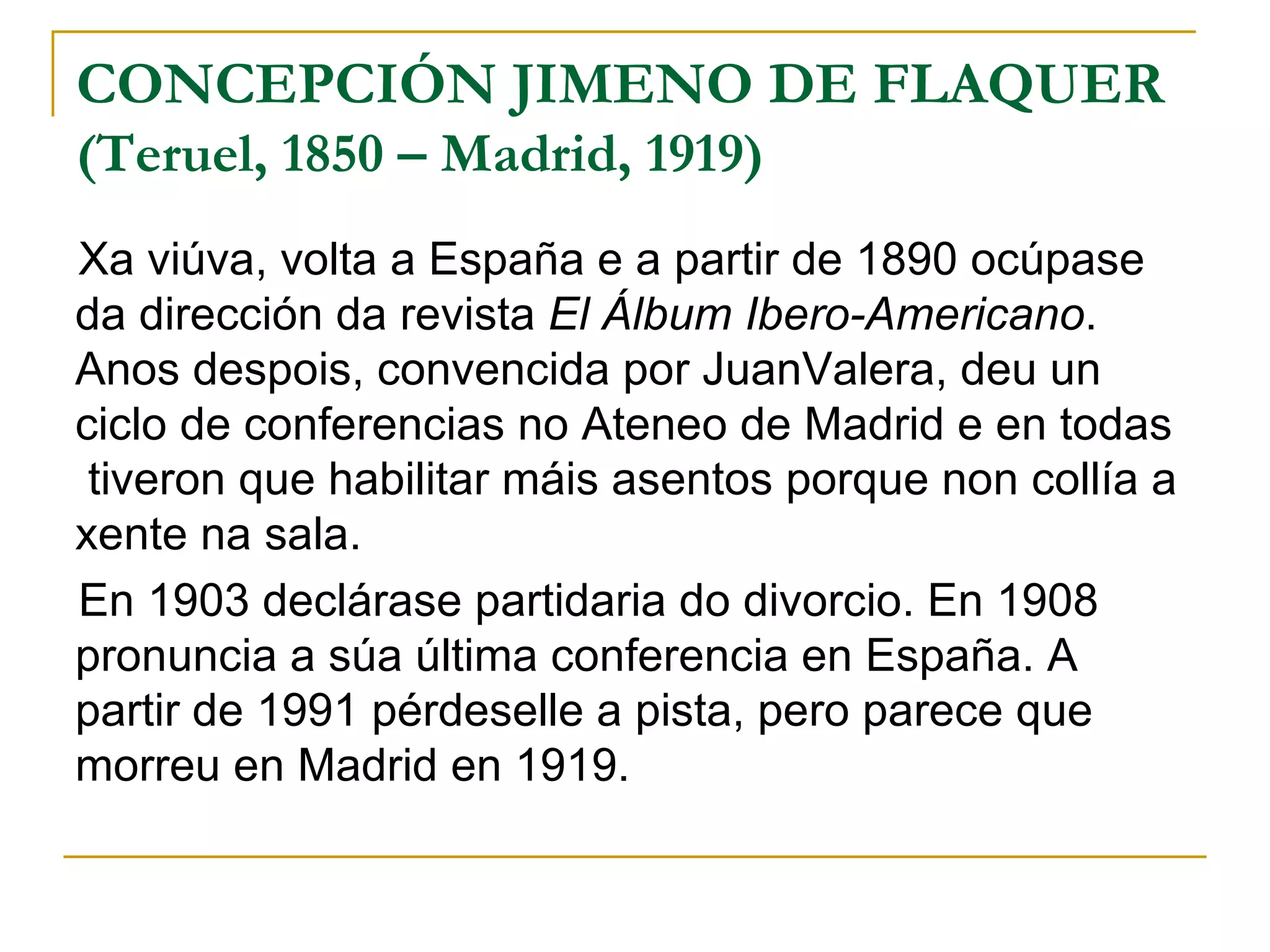 Xa viúva, volta a España e a partir de 1890 ocúpase da dirección da revista  El Álbum Ibero-Americano . Anos despois, convencida por JuanValera, deu un ciclo de conferencias no Ateneo de Madrid e en todas  tiveron que habilitar máis asentos porque non collía a xente na sala. En 1903 declárase partidaria do divorcio. En 1908 pronuncia a súa última conferencia en España. A partir de 1991 pérdeselle a pista, pero parece que morreu en Madrid en 1919. CONCEPCIÓN JIMENO DE FLAQUER  (Teruel, 1850 – Madrid, 1919) 