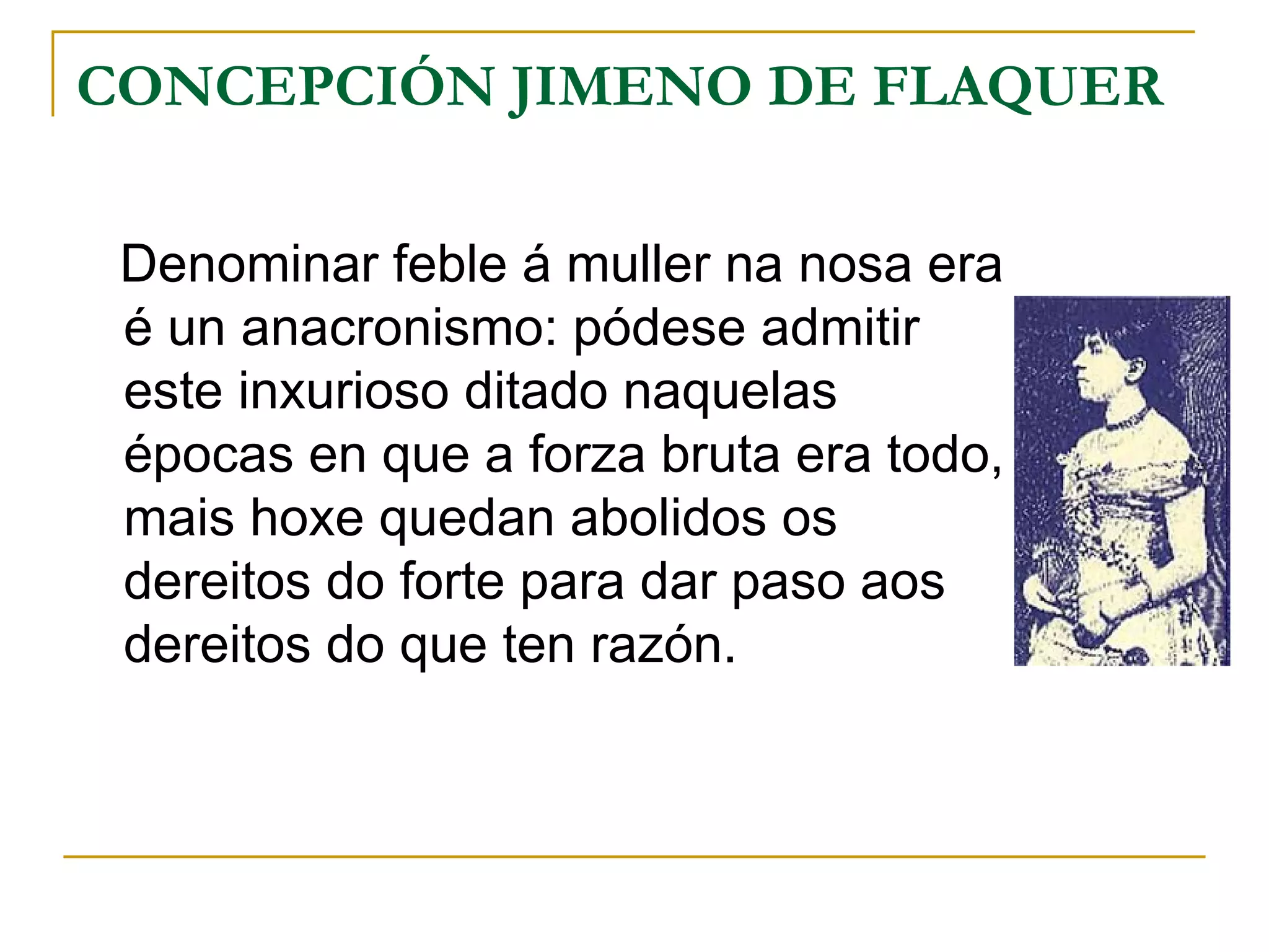 CONCEPCIÓN JIMENO DE FLAQUER Denominar feble á muller na nosa era é un anacronismo: pódese admitir este inxurioso ditado naquelas épocas en que a forza bruta era todo, mais hoxe quedan abolidos os dereitos do forte para dar paso aos dereitos do que ten razón. 