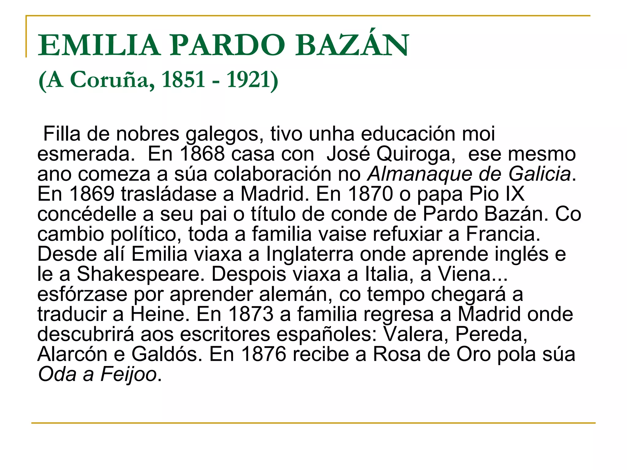 EMILIA PARDO BAZÁN (A Coruña, 1851 - 1921) Filla de nobres galegos, tivo unha educación moi esmerada.  En 1868 casa con  José Quiroga,  ese mesmo ano comeza a súa colaboración no  Almanaque de Galicia . En 1869 trasládase a Madrid. En 1870 o papa Pio IX concédelle a seu pai o título de conde de Pardo Bazán. Co cambio político, toda a familia vaise refuxiar a Francia. Desde alí Emilia viaxa a Inglaterra onde aprende inglés e le a Shakespeare. Despois viaxa a Italia, a Viena...  esfórzase por aprender alemán, co tempo chegará a traducir a Heine. En 1873 a familia regresa a Madrid onde descubrirá aos escritores españoles: Valera, Pereda, Alarcón e Galdós. En 1876 recibe a Rosa de Oro pola súa  Oda a Feijoo . 