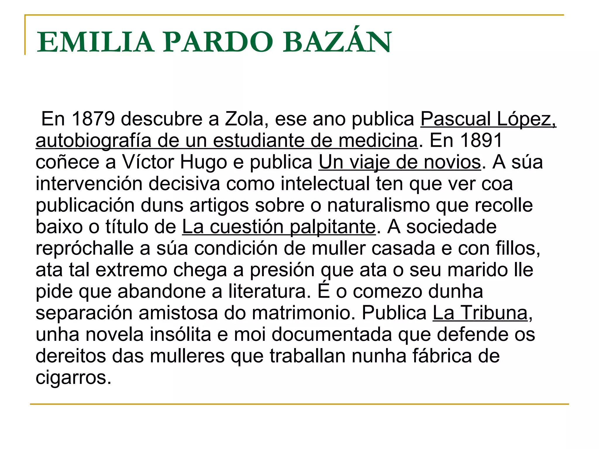 EMILIA PARDO BAZÁN En 1879 descubre a Zola, ese ano publica  Pascual López, autobiografía de un estudiante de medicina . En 1891 coñece a Víctor Hugo e publica  Un viaje de novios . A súa intervención decisiva como intelectual ten que ver coa publicación duns artigos sobre o naturalismo que recolle baixo o título de  La cuestión palpitante . A sociedade repróchalle a súa condición de muller casada e con fillos, ata tal extremo chega a presión que ata o seu marido lle  pide que abandone a literatura. É o comezo dunha separación amistosa do matrimonio. Publica  La Tribuna , unha novela insólita e moi documentada que defende os dereitos das mulleres que traballan nunha fábrica de cigarros. 