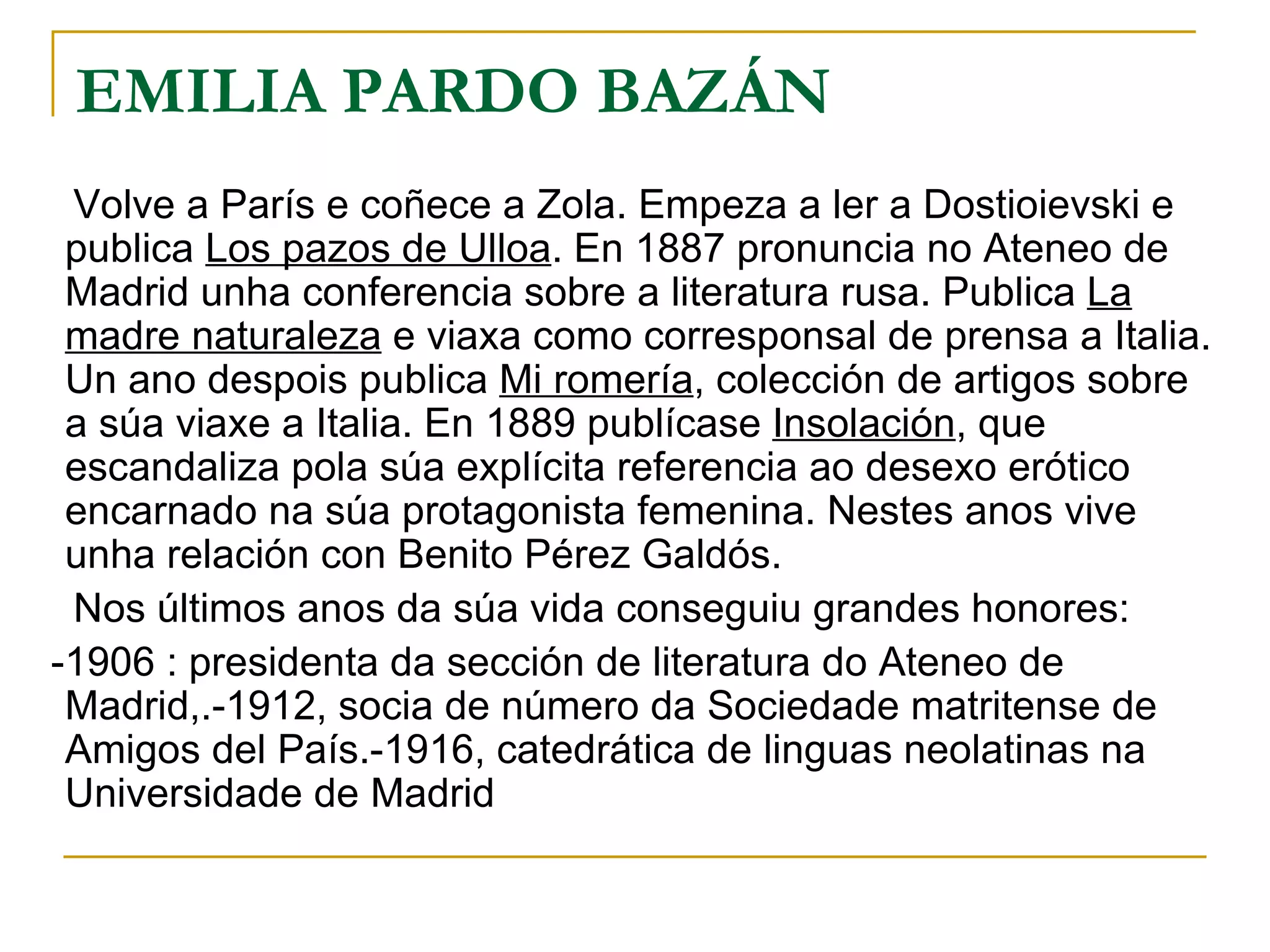EMILIA PARDO BAZÁN Volve a París e coñece a Zola. Empeza a ler a Dostioievski e publica  Los pazos de Ulloa . En 1887 pronuncia no Ateneo de Madrid unha conferencia sobre a literatura rusa. Publica  La madre naturaleza  e viaxa como corresponsal de prensa a Italia. Un ano despois publica  Mi romería , colección de artigos sobre a súa viaxe a Italia. En 1889 publícase  Insolación , que escandaliza pola súa explícita referencia ao desexo erótico encarnado na súa protagonista femenina. Nestes anos vive unha relación con Benito Pérez Galdós. Nos últimos anos da súa vida conseguiu grandes honores: -1906 : presidenta da sección de literatura do Ateneo de Madrid,.-1912, socia de número da Sociedade matritense de Amigos del País.-1916, catedrática de linguas neolatinas na Universidade de Madrid   