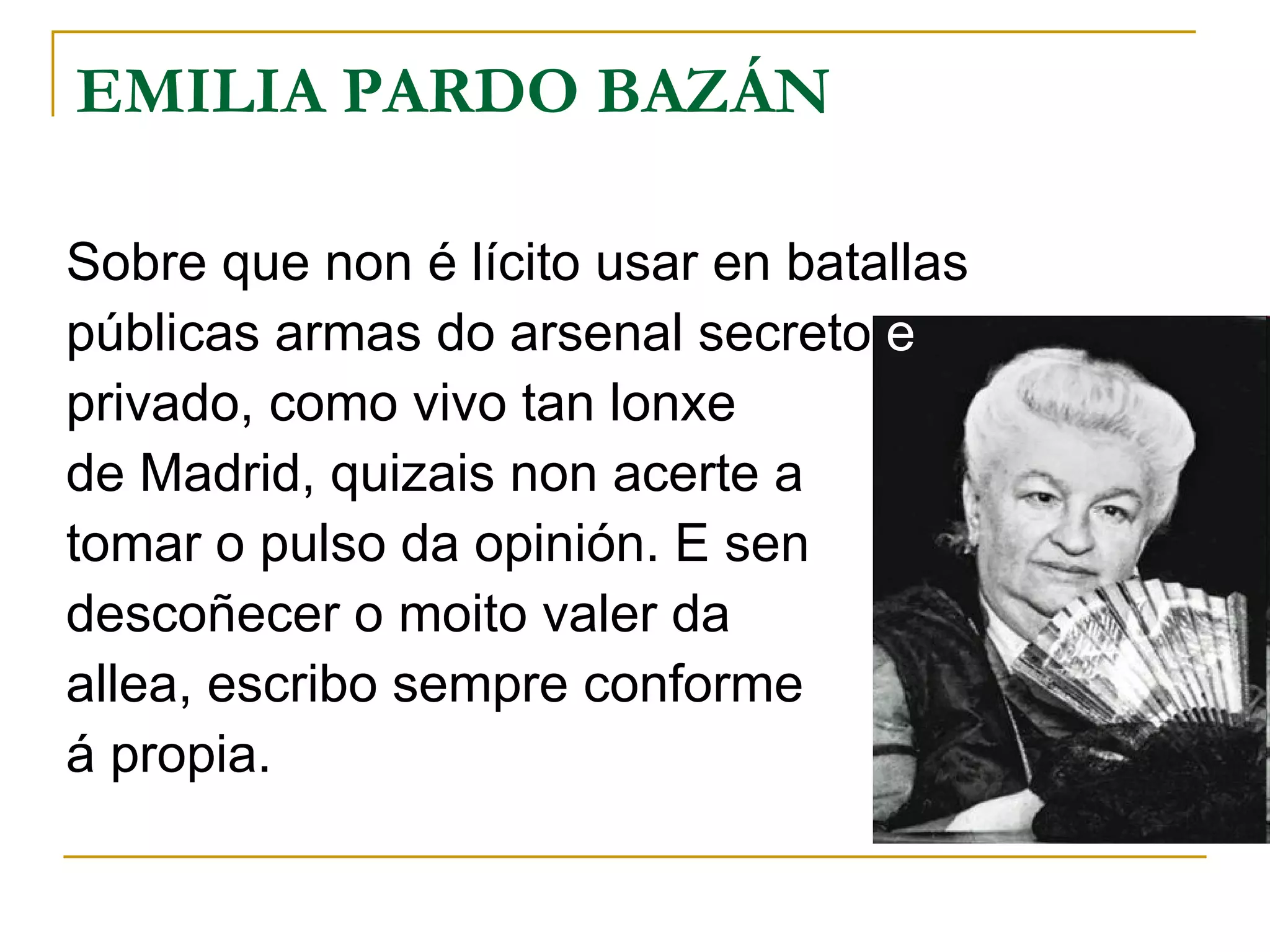 EMILIA PARDO BAZÁN Sobre que non é lícito usar en batallas públicas armas do arsenal secreto  e privado, como vivo tan lonxe de Madrid, quizais non acerte a tomar o pulso da opinión. E sen descoñecer o moito valer da  allea, escribo sempre conforme á propia. 