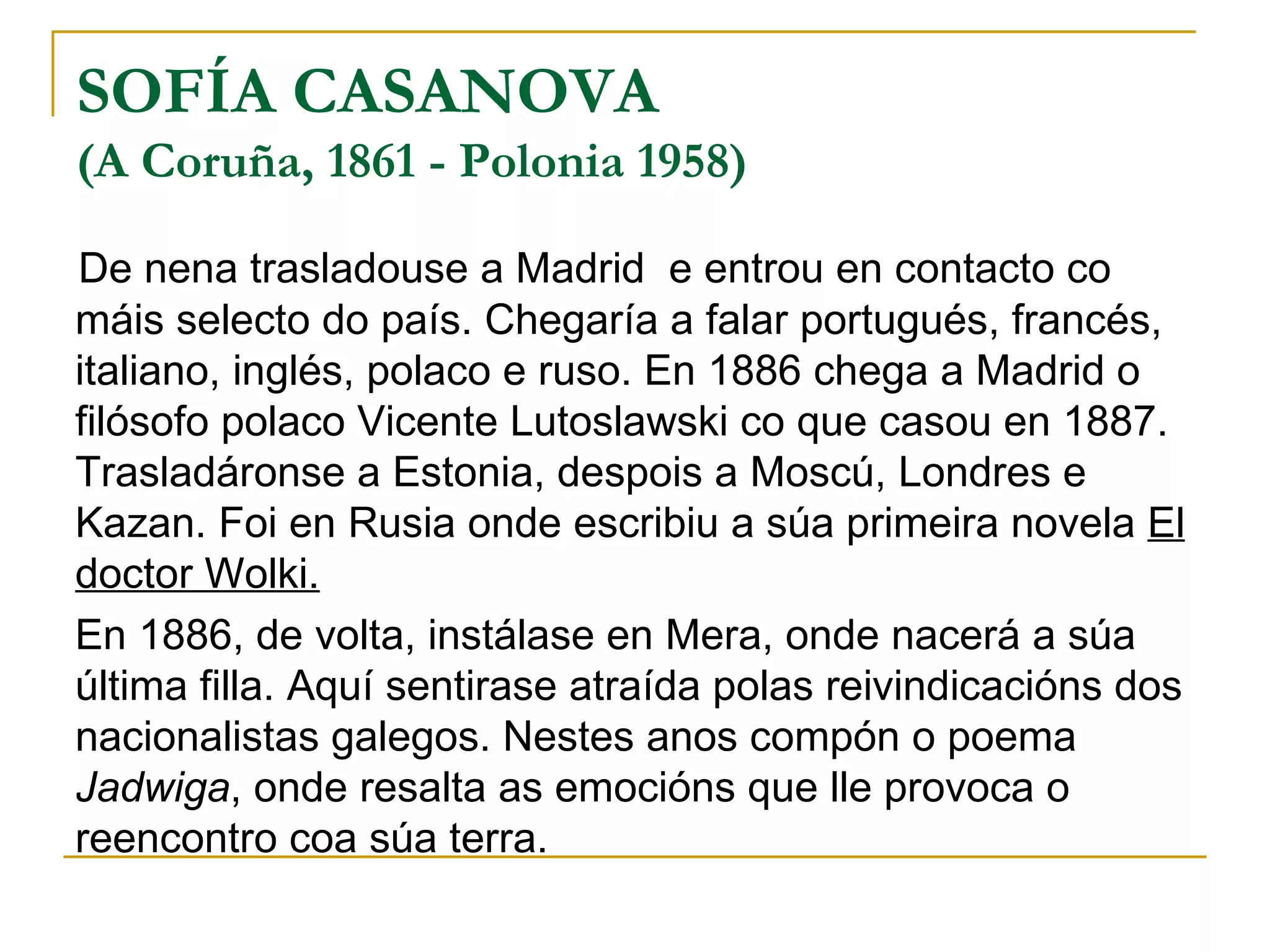 SOFÍA CASANOVA (A Coruña, 1861 - Polonia 1958) De nena trasladouse a Madrid  e entrou en contacto co máis selecto do país. Chegaría a falar portugués, francés, italiano, inglés, polaco e ruso. En 1886 chega a Madrid o filósofo polaco Vicente Lutoslawski co que casou en 1887. Trasladáronse a Estonia, despois a Moscú, Londres e Kazan. Foi en Rusia onde escribiu a súa primeira novela  El doctor Wolki. En 1886, de volta, instálase en Mera, onde nacerá a súa última filla. Aquí sentirase atraída polas reivindicacións dos nacionalistas galegos. Nestes anos compón o poema  Jadwiga , onde resalta as emocións que lle provoca o reencontro coa súa terra. 
